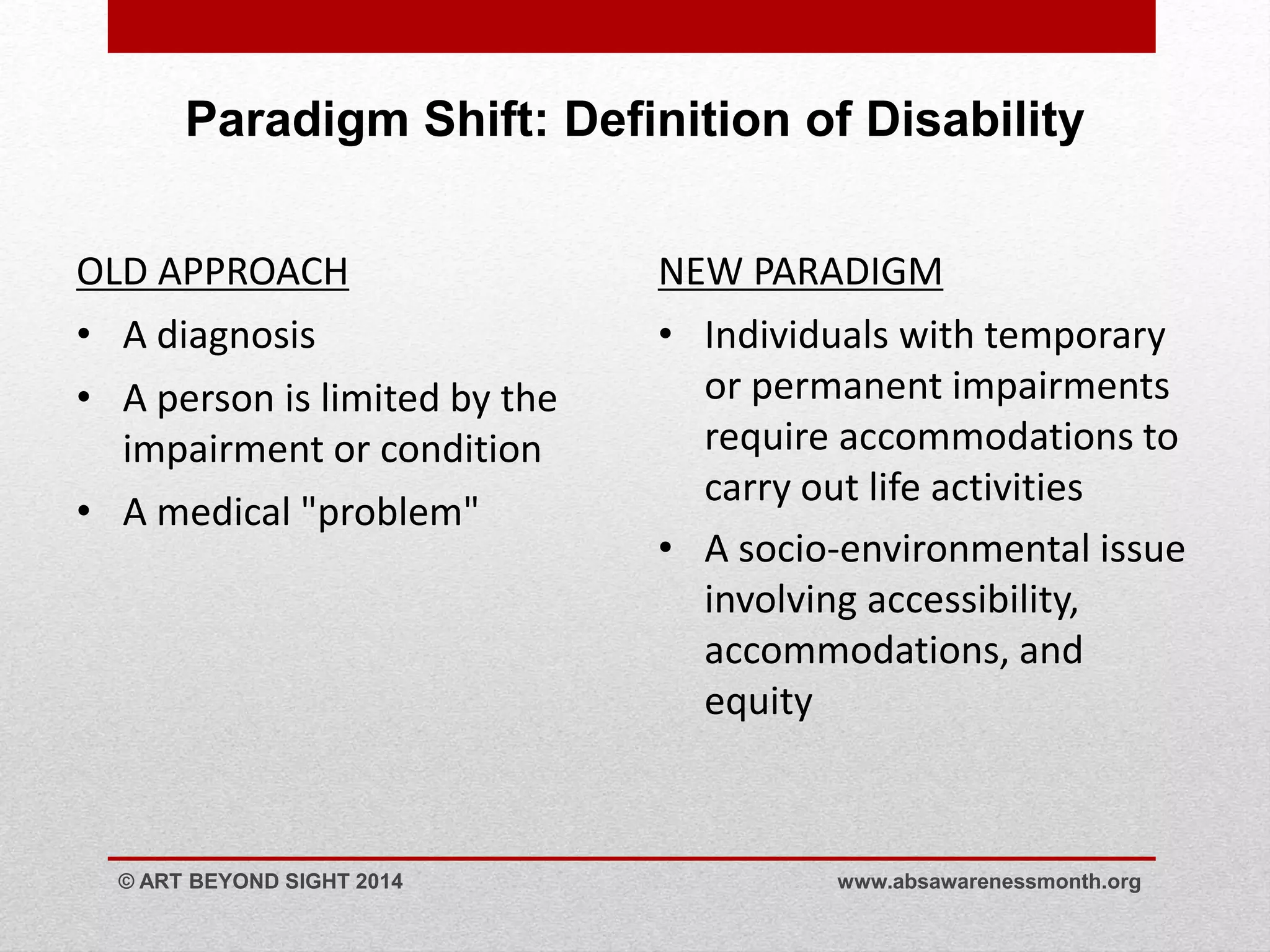 Paradigm Shift: Definition of Disability 
OLD APPROACH 
• A diagnosis 
• A person is limited by the 
impairment or condition 
• A medical "problem" 
NEW PARADIGM 
• Individuals with temporary 
or permanent impairments 
require accommodations to 
carry out life activities 
• A socio-environmental issue 
involving accessibility, 
accommodations, and 
equity 
© ART BEYOND SIGHT 2014 www.absawarenessmonth.org 
 