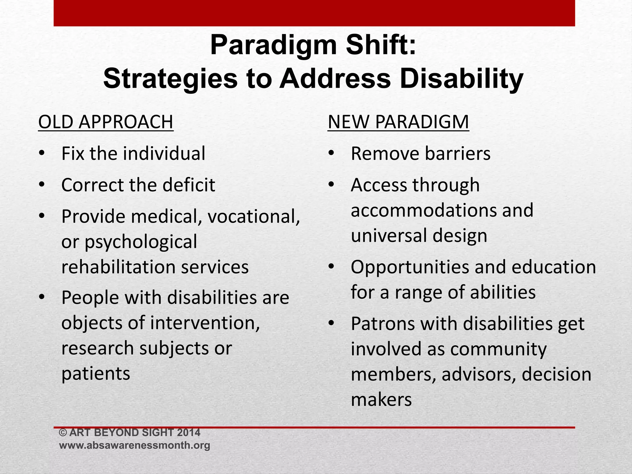 Paradigm Shift: 
Strategies to Address Disability 
OLD APPROACH 
• Fix the individual 
• Correct the deficit 
• Provide medical, vocational, 
or psychological 
rehabilitation services 
• People with disabilities are 
objects of intervention, 
research subjects or 
patients 
NEW PARADIGM 
• Remove barriers 
• Access through 
accommodations and 
universal design 
• Opportunities and education 
for a range of abilities 
• Patrons with disabilities get 
involved as community 
members, advisors, decision 
makers 
© ART BEYOND SIGHT 2014 
www.absawarenessmonth.org 
 