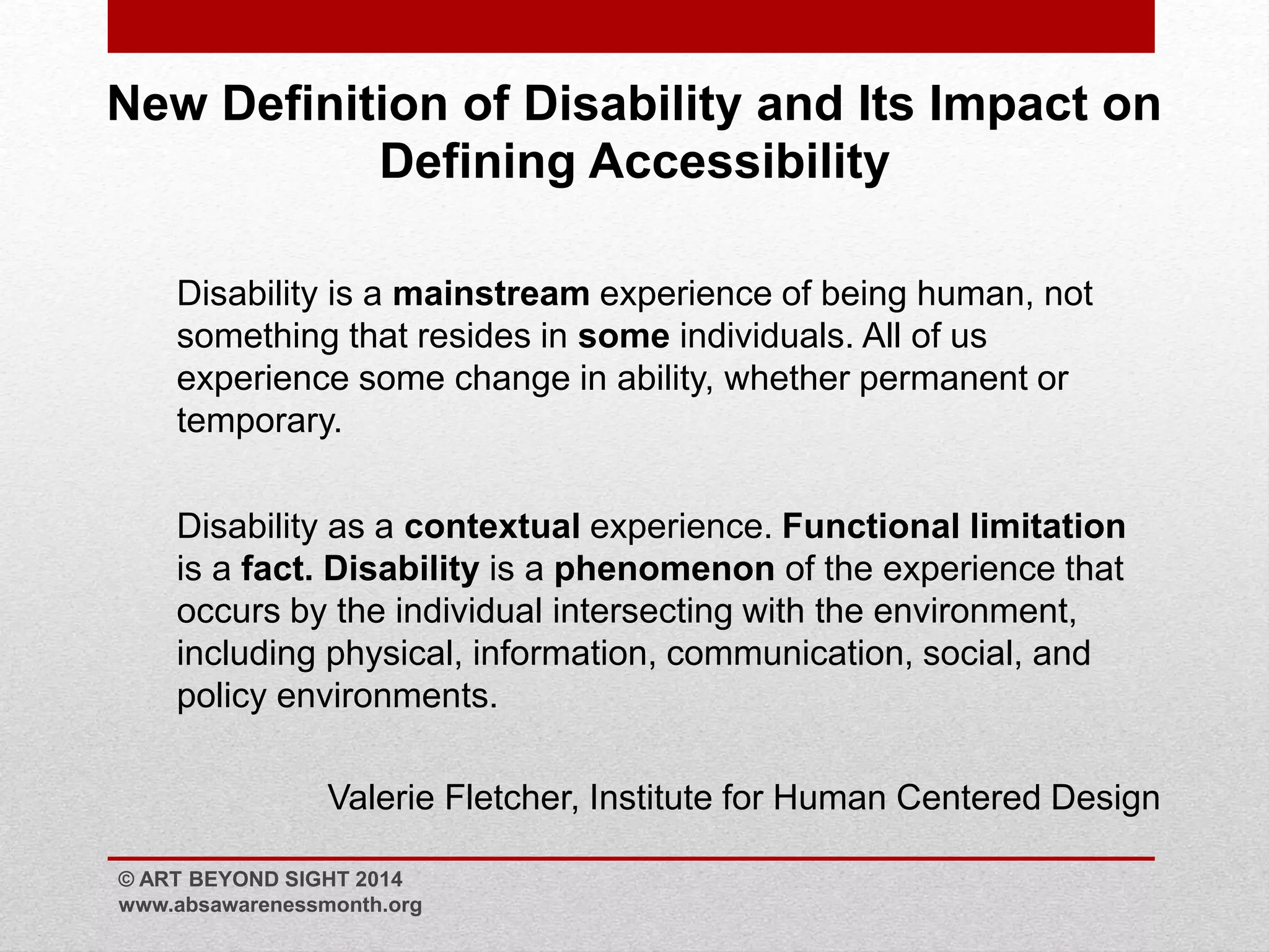 New Definition of Disability and Its Impact on 
Defining Accessibility 
Disability is a mainstream experience of being human, not 
something that resides in some individuals. All of us 
experience some change in ability, whether permanent or 
temporary. 
Disability as a contextual experience. Functional limitation 
is a fact. Disability is a phenomenon of the experience that 
occurs by the individual intersecting with the environment, 
including physical, information, communication, social, and 
policy environments. 
Valerie Fletcher, Institute for Human Centered Design 
© ART BEYOND SIGHT 2014 
www.absawarenessmonth.org 
 