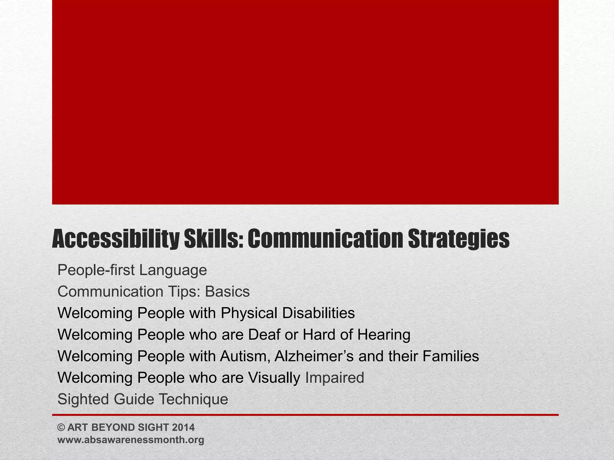 Accessibility Skills: Communication Strategies 
People-first Language 
Communication Tips: Basics 
Welcoming People with Physical Disabilities 
Welcoming People who are Deaf or Hard of Hearing 
Welcoming People with Autism, Alzheimer’s and their Families 
Welcoming People who are Visually Impaired 
Sighted Guide Technique 
© ART BEYOND SIGHT 2014 
www.absawarenessmonth.org 
 