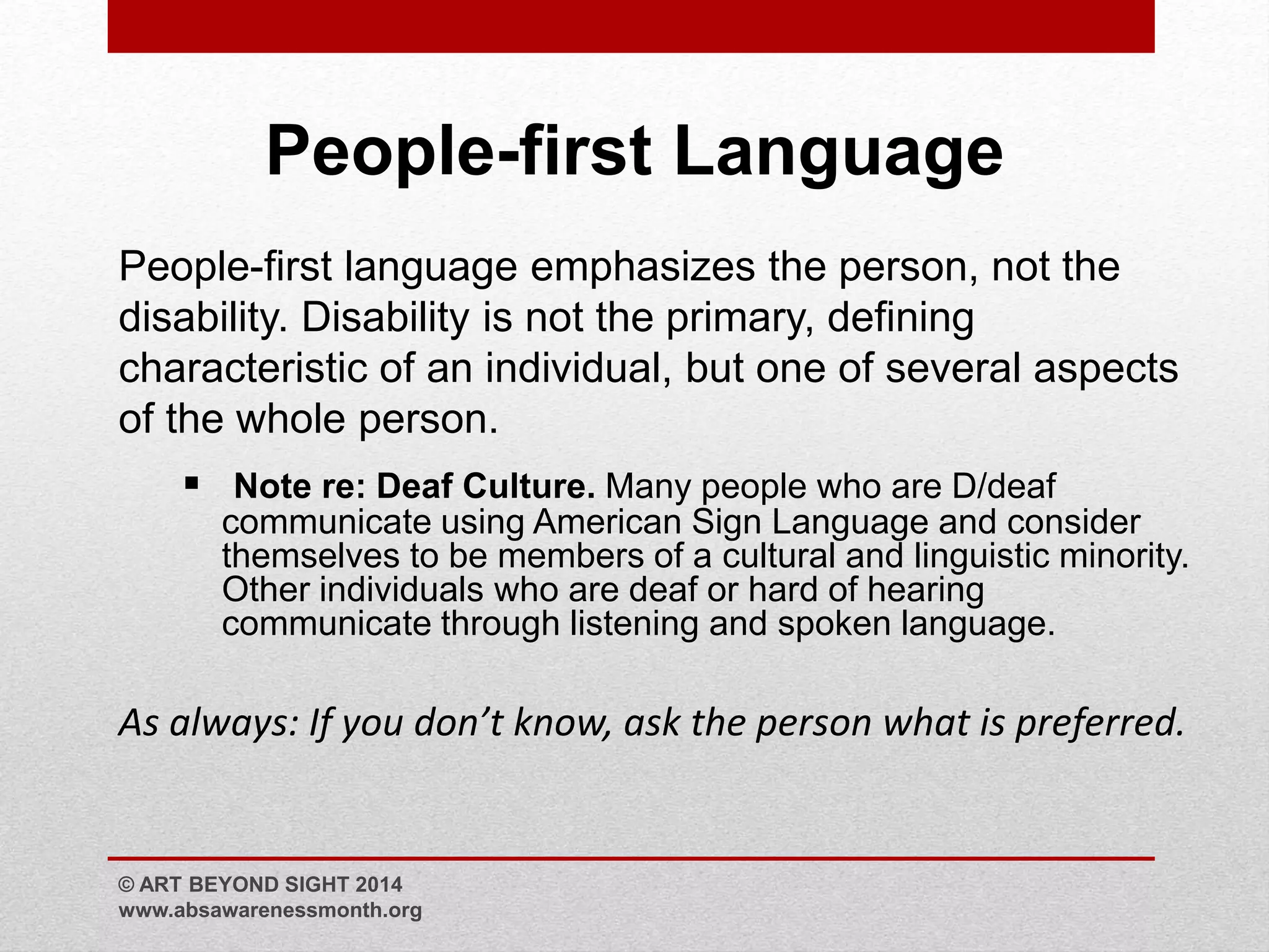 People-first Language 
People-first language emphasizes the person, not the 
disability. Disability is not the primary, defining 
characteristic of an individual, but one of several aspects 
of the whole person. 
 Note re: Deaf Culture. Many people who are D/deaf 
communicate using American Sign Language and consider 
themselves to be members of a cultural and linguistic minority. 
Other individuals who are deaf or hard of hearing 
communicate through listening and spoken language. 
As always: If you don’t know, ask the person what is preferred. 
© ART BEYOND SIGHT 2014 
www.absawarenessmonth.org 
 