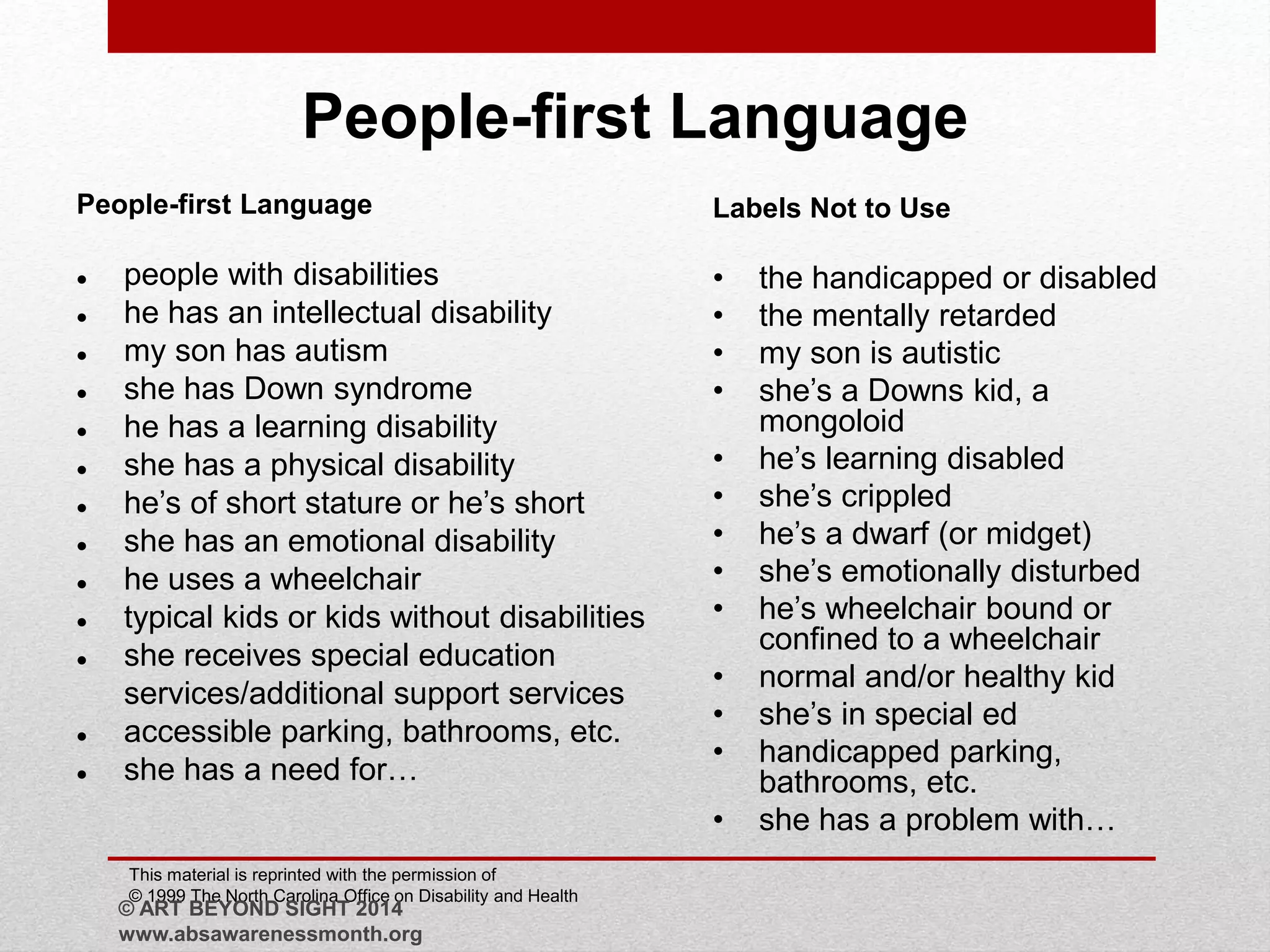 People-first Language 
People-first Language 
 people with disabilities 
 he has an intellectual disability 
 my son has autism 
 she has Down syndrome 
 he has a learning disability 
 she has a physical disability 
 he’s of short stature or he’s short 
 she has an emotional disability 
 he uses a wheelchair 
 typical kids or kids without disabilities 
 she receives special education 
services/additional support services 
 accessible parking, bathrooms, etc. 
 she has a need for… 
Labels Not to Use 
• the handicapped or disabled 
• the mentally retarded 
• my son is autistic 
• she’s a Downs kid, a 
mongoloid 
• he’s learning disabled 
• she’s crippled 
• he’s a dwarf (or midget) 
• she’s emotionally disturbed 
• he’s wheelchair bound or 
confined to a wheelchair 
• normal and/or healthy kid 
• she’s in special ed 
• handicapped parking, 
bathrooms, etc. 
• she has a problem with… 
This material is reprinted with the permission of 
© 1999 The North Carolina Office on Disability and Health 
© ART BEYOND SIGHT 2014 
www.absawarenessmonth.org 
 