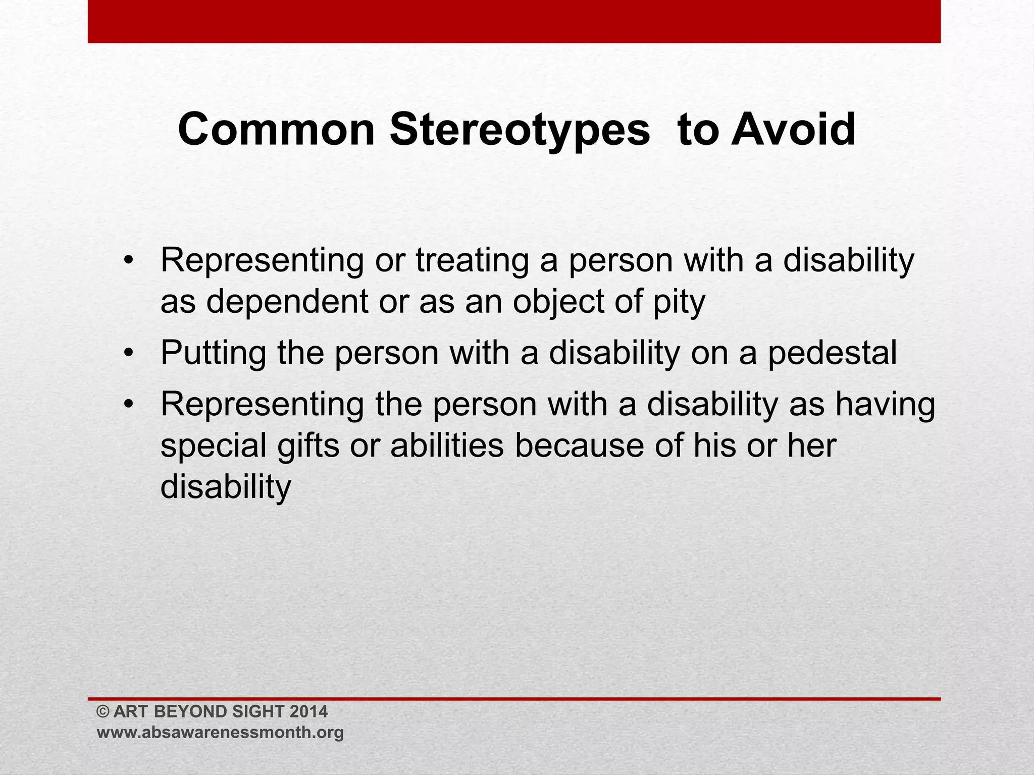 Common Stereotypes to Avoid 
• Representing or treating a person with a disability 
as dependent or as an object of pity 
• Putting the person with a disability on a pedestal 
• Representing the person with a disability as having 
special gifts or abilities because of his or her 
disability 
© ART BEYOND SIGHT 2014 
www.absawarenessmonth.org 
 