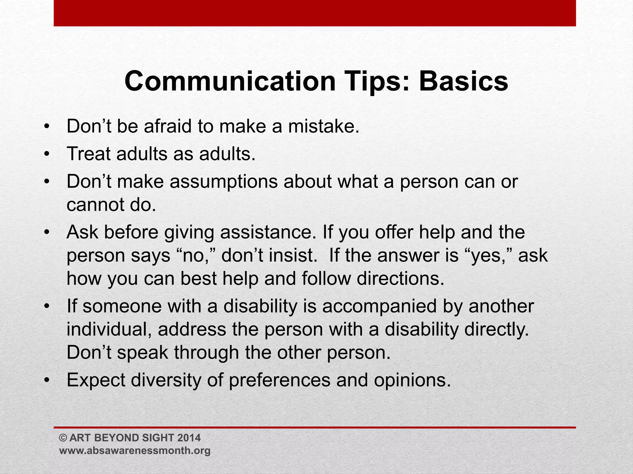 Communication Tips: Basics 
• Don’t be afraid to make a mistake. 
• Treat adults as adults. 
• Don’t make assumptions about what a person can or 
cannot do. 
• Ask before giving assistance. If you offer help and the 
person says “no,” don’t insist. If the answer is “yes,” ask 
how you can best help and follow directions. 
• If someone with a disability is accompanied by another 
individual, address the person with a disability directly. 
Don’t speak through the other person. 
• Expect diversity of preferences and opinions. 
© ART BEYOND SIGHT 2014 
www.absawarenessmonth.org 
 