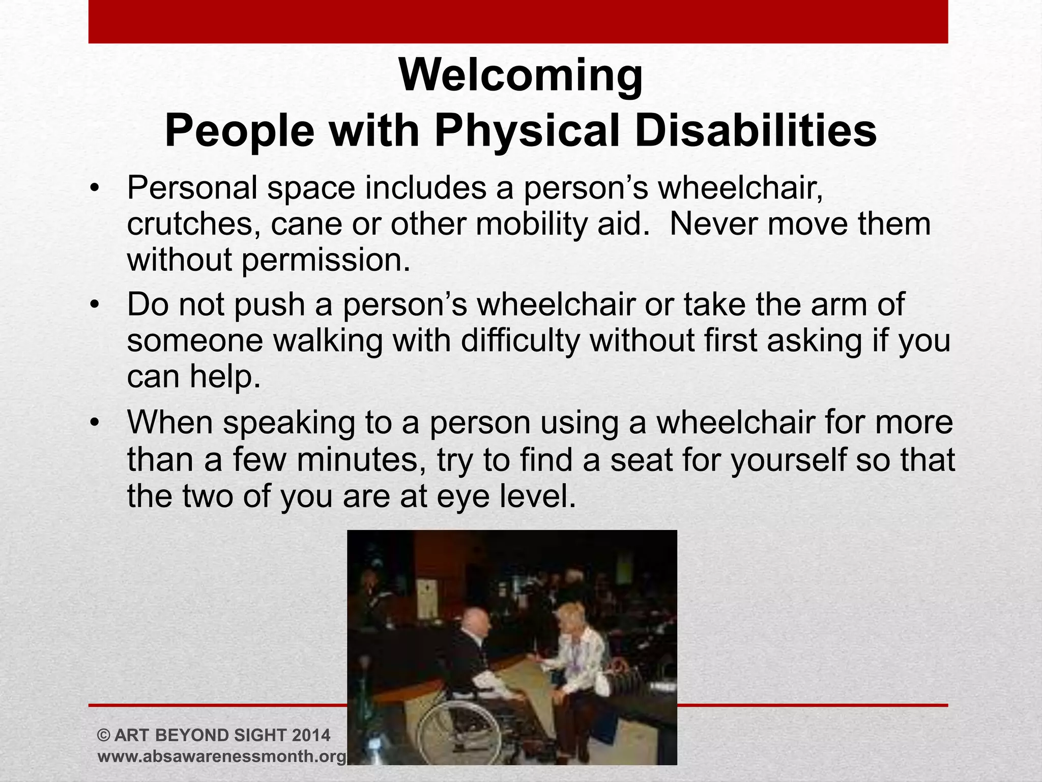 Welcoming 
People with Physical Disabilities 
• Personal space includes a person’s wheelchair, 
crutches, cane or other mobility aid. Never move them 
without permission. 
• Do not push a person’s wheelchair or take the arm of 
someone walking with difficulty without first asking if you 
can help. 
• When speaking to a person using a wheelchair for more 
than a few minutes, try to find a seat for yourself so that 
the two of you are at eye level. 
© ART BEYOND SIGHT 2014 
www.absawarenessmonth.org 
 