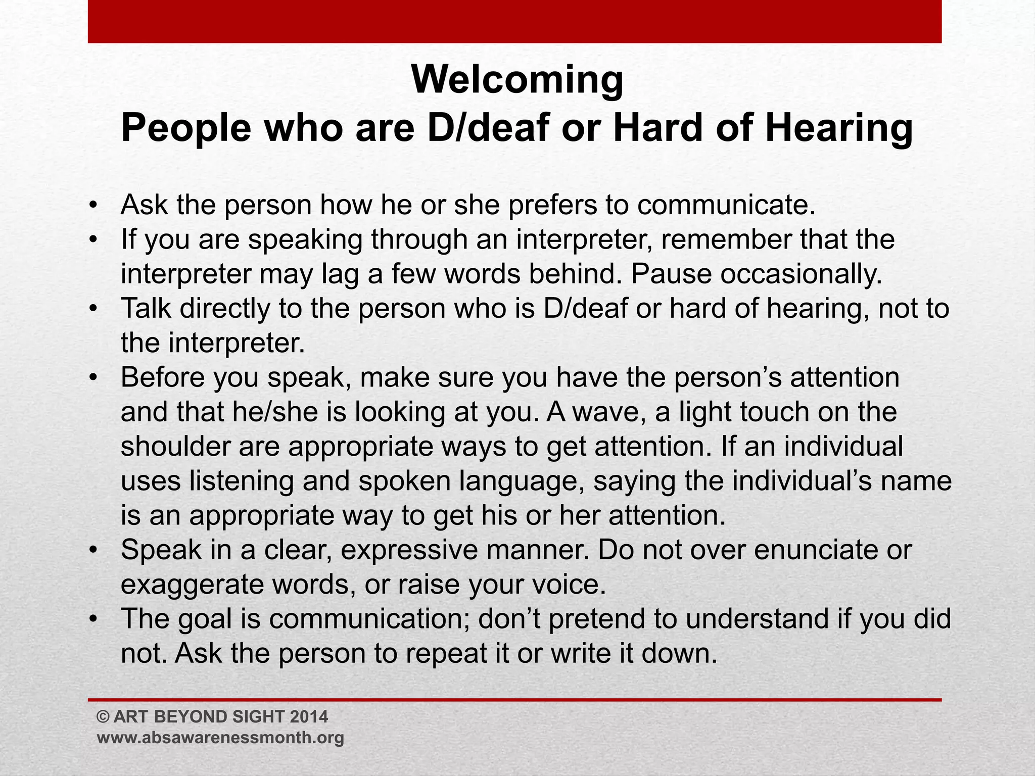 Welcoming 
People who are D/deaf or Hard of Hearing 
• Ask the person how he or she prefers to communicate. 
• If you are speaking through an interpreter, remember that the 
interpreter may lag a few words behind. Pause occasionally. 
• Talk directly to the person who is D/deaf or hard of hearing, not to 
the interpreter. 
• Before you speak, make sure you have the person’s attention 
and that he/she is looking at you. A wave, a light touch on the 
shoulder are appropriate ways to get attention. If an individual 
uses listening and spoken language, saying the individual’s name 
is an appropriate way to get his or her attention. 
• Speak in a clear, expressive manner. Do not over enunciate or 
exaggerate words, or raise your voice. 
• The goal is communication; don’t pretend to understand if you did 
not. Ask the person to repeat it or write it down. 
© ART BEYOND SIGHT 2014 
www.absawarenessmonth.org 
 