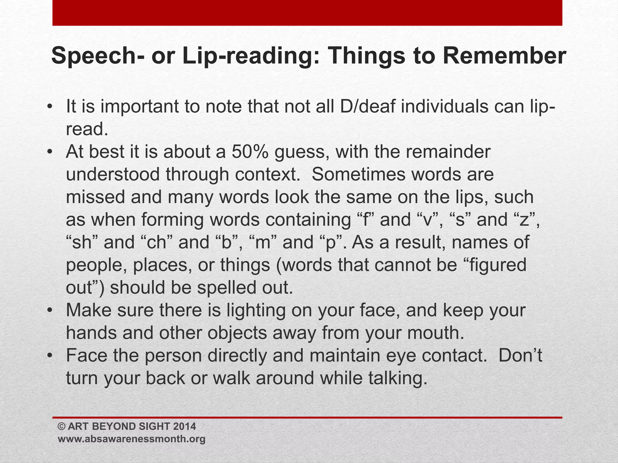 Speech- or Lip-reading: Things to Remember 
• It is important to note that not all D/deaf individuals can lip-read. 
• At best it is about a 50% guess, with the remainder 
understood through context. Sometimes words are 
missed and many words look the same on the lips, such 
as when forming words containing “f” and “v”, “s” and “z”, 
“sh” and “ch” and “b”, “m” and “p”. As a result, names of 
people, places, or things (words that cannot be “figured 
out”) should be spelled out. 
• Make sure there is lighting on your face, and keep your 
hands and other objects away from your mouth. 
• Face the person directly and maintain eye contact. Don’t 
turn your back or walk around while talking. 
© ART BEYOND SIGHT 2014 
www.absawarenessmonth.org 
 