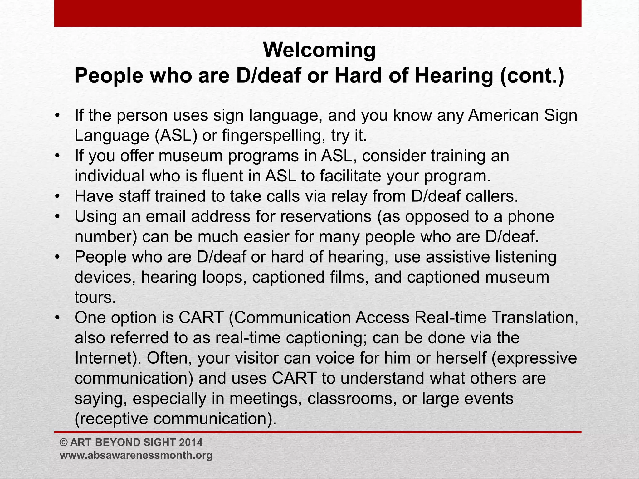 Welcoming 
People who are D/deaf or Hard of Hearing (cont.) 
• If the person uses sign language, and you know any American Sign 
Language (ASL) or fingerspelling, try it. 
• If you offer museum programs in ASL, consider training an 
individual who is fluent in ASL to facilitate your program. 
• Have staff trained to take calls via relay from D/deaf callers. 
• Using an email address for reservations (as opposed to a phone 
number) can be much easier for many people who are D/deaf. 
• People who are D/deaf or hard of hearing, use assistive listening 
devices, hearing loops, captioned films, and captioned museum 
tours. 
• One option is CART (Communication Access Real-time Translation, 
also referred to as real-time captioning; can be done via the 
Internet). Often, your visitor can voice for him or herself (expressive 
communication) and uses CART to understand what others are 
saying, especially in meetings, classrooms, or large events 
(receptive communication). 
© ART BEYOND SIGHT 2014 
www.absawarenessmonth.org 
 