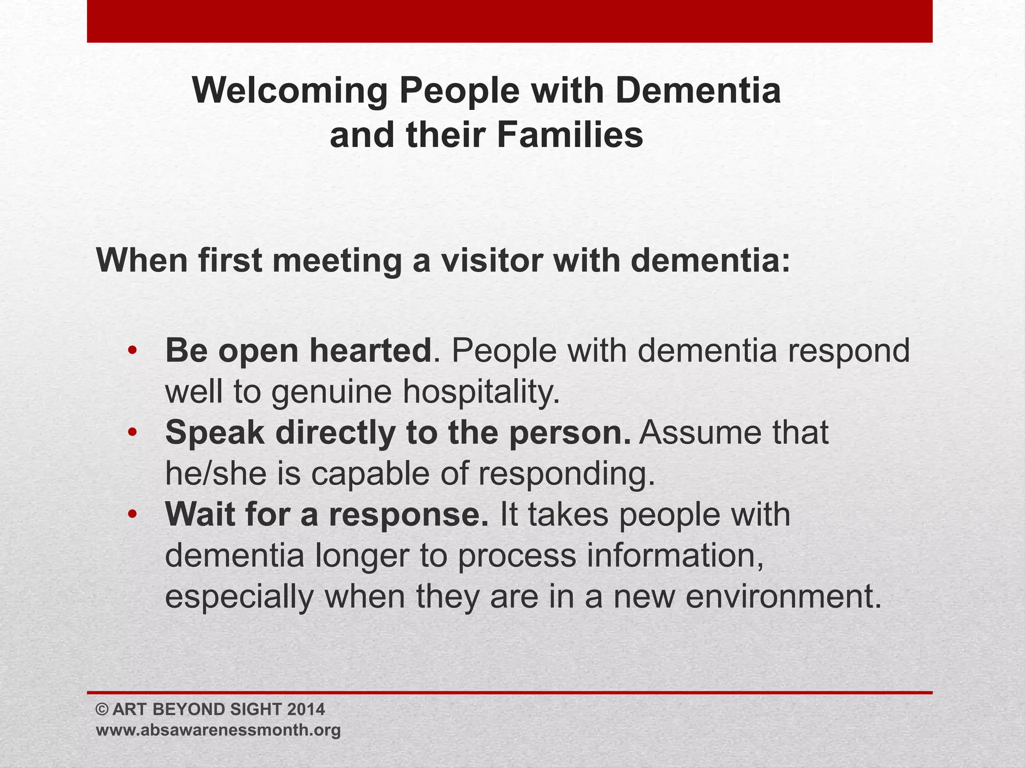 Welcoming People with Dementia 
and their Families 
When first meeting a visitor with dementia: 
• Be open hearted. People with dementia respond 
well to genuine hospitality. 
• Speak directly to the person. Assume that 
he/she is capable of responding. 
• Wait for a response. It takes people with 
dementia longer to process information, 
especially when they are in a new environment. 
© ART BEYOND SIGHT 2014 
www.absawarenessmonth.org 
 