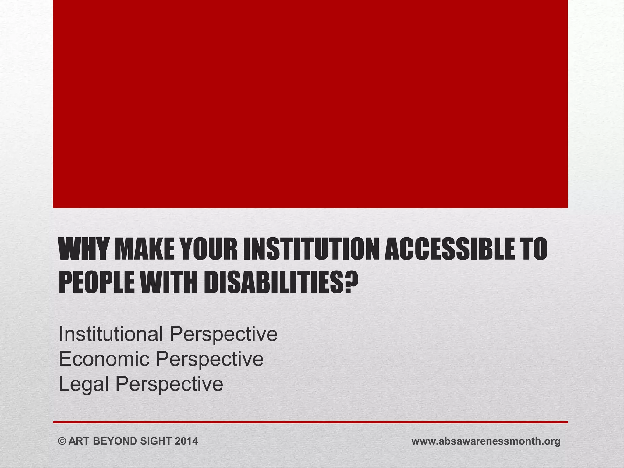 WHY MAKE YOUR INSTITUTION ACCESSIBLE TO 
PEOPLE WITH DISABILITIES? 
Institutional Perspective 
Economic Perspective 
Legal Perspective 
© ART BEYOND SIGHT 2014 www.absawarenessmonth.org 
 