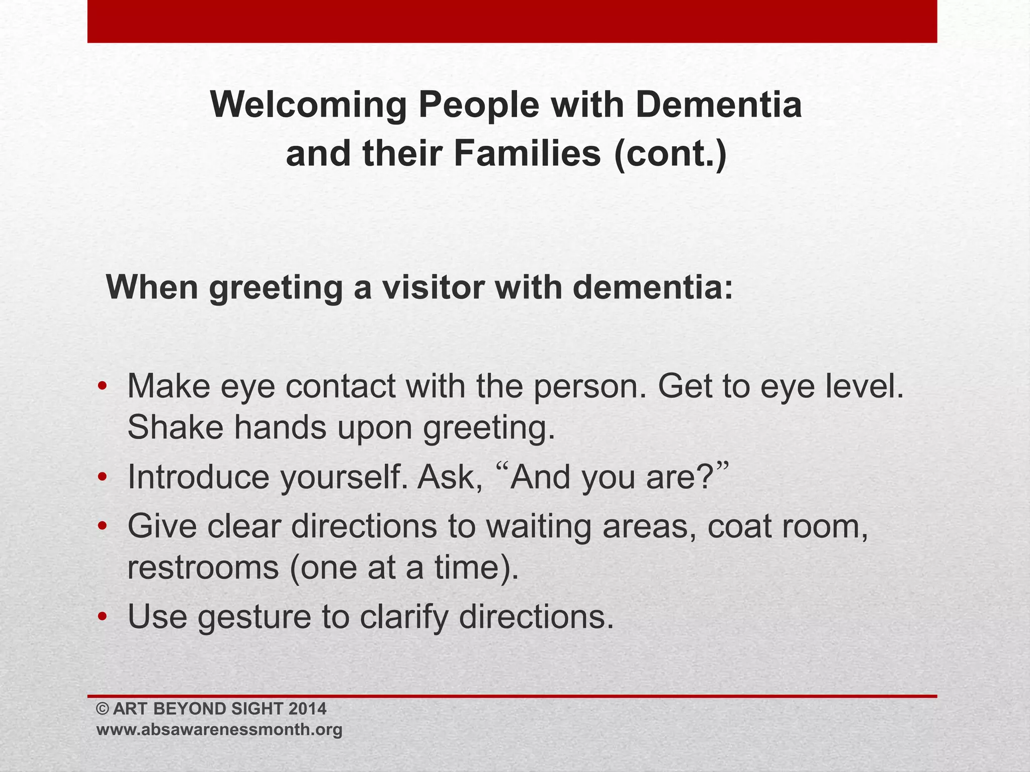 Welcoming People with Dementia 
and their Families (cont.) 
When greeting a visitor with dementia: 
• Make eye contact with the person. Get to eye level. 
Shake hands upon greeting. 
• Introduce yourself. Ask, “And you are?” 
• Give clear directions to waiting areas, coat room, 
restrooms (one at a time). 
• Use gesture to clarify directions. 
© ART BEYOND SIGHT 2014 
www.absawarenessmonth.org 
 