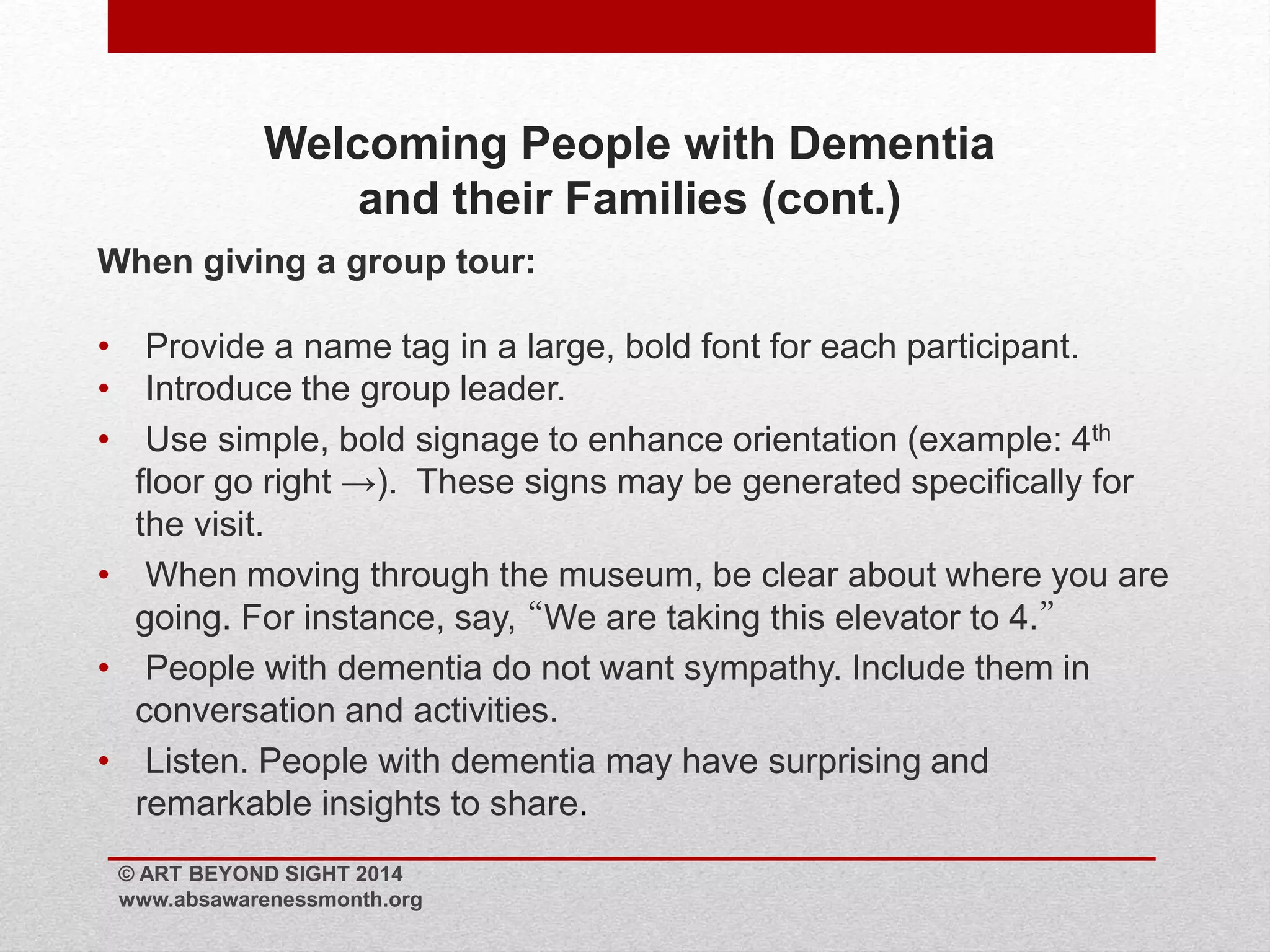 Welcoming People with Dementia 
and their Families (cont.) 
When giving a group tour: 
• Provide a name tag in a large, bold font for each participant. 
• Introduce the group leader. 
• Use simple, bold signage to enhance orientation (example: 4th 
floor go right →). These signs may be generated specifically for 
the visit. 
• When moving through the museum, be clear about where you are 
going. For instance, say, “We are taking this elevator to 4.” 
• People with dementia do not want sympathy. Include them in 
conversation and activities. 
• Listen. People with dementia may have surprising and 
remarkable insights to share. 
© ART BEYOND SIGHT 2014 
www.absawarenessmonth.org 
 