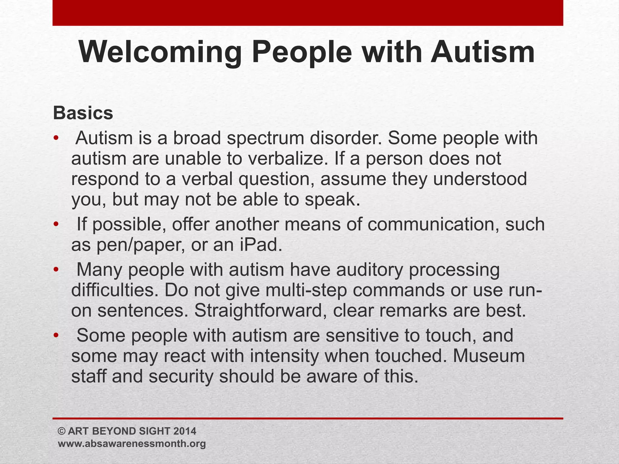 Welcoming People with Autism 
Basics 
• Autism is a broad spectrum disorder. Some people with 
autism are unable to verbalize. If a person does not 
respond to a verbal question, assume they understood 
you, but may not be able to speak. 
• If possible, offer another means of communication, such 
as pen/paper, or an iPad. 
• Many people with autism have auditory processing 
difficulties. Do not give multi-step commands or use run-on 
sentences. Straightforward, clear remarks are best. 
• Some people with autism are sensitive to touch, and 
some may react with intensity when touched. Museum 
staff and security should be aware of this. 
© ART BEYOND SIGHT 2014 
www.absawarenessmonth.org 
 