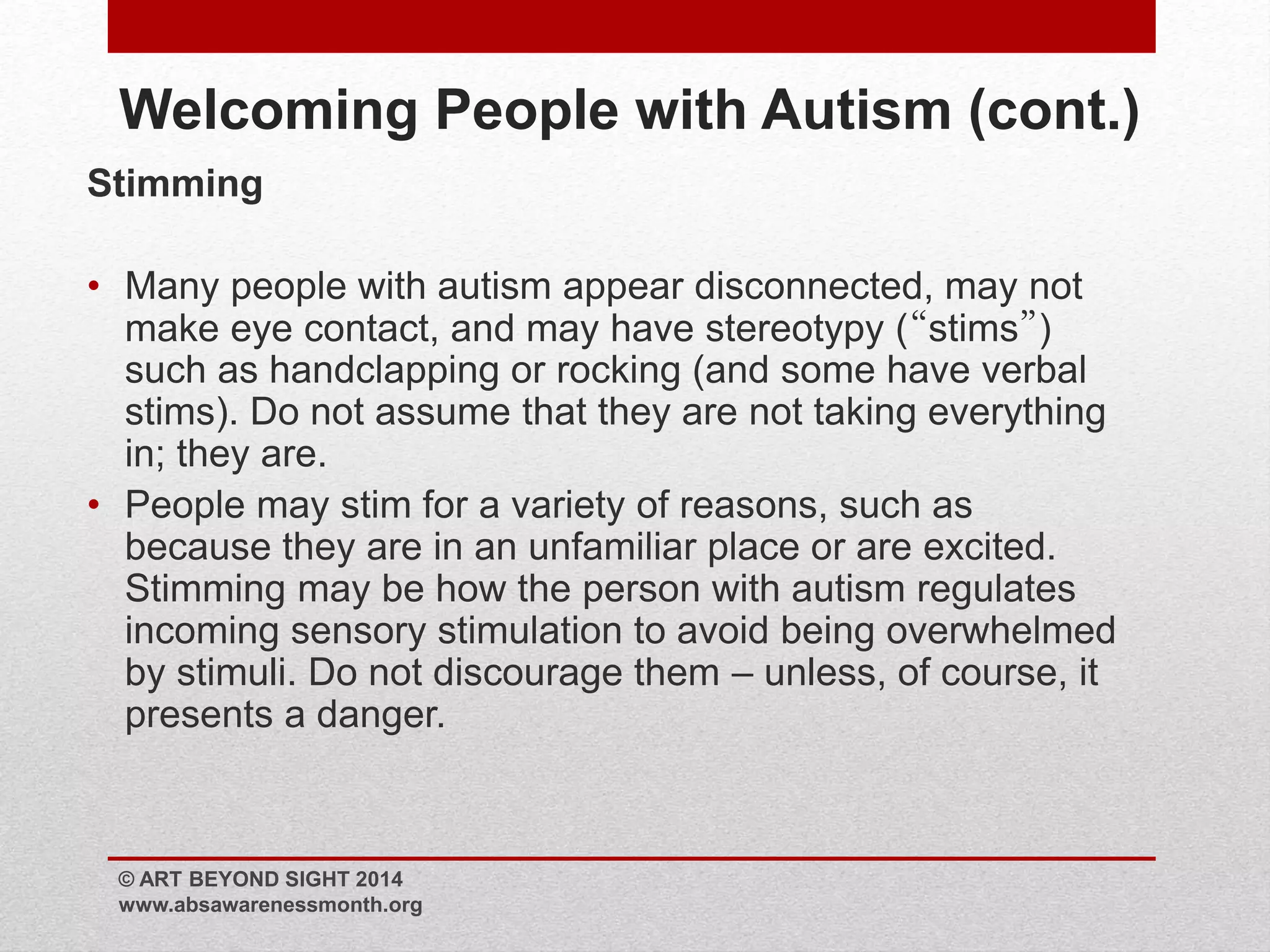 Welcoming People with Autism (cont.) 
Stimming 
• Many people with autism appear disconnected, may not 
make eye contact, and may have stereotypy (“stims”) 
such as handclapping or rocking (and some have verbal 
stims). Do not assume that they are not taking everything 
in; they are. 
• People may stim for a variety of reasons, such as 
because they are in an unfamiliar place or are excited. 
Stimming may be how the person with autism regulates 
incoming sensory stimulation to avoid being overwhelmed 
by stimuli. Do not discourage them – unless, of course, it 
presents a danger. 
© ART BEYOND SIGHT 2014 
www.absawarenessmonth.org 
 