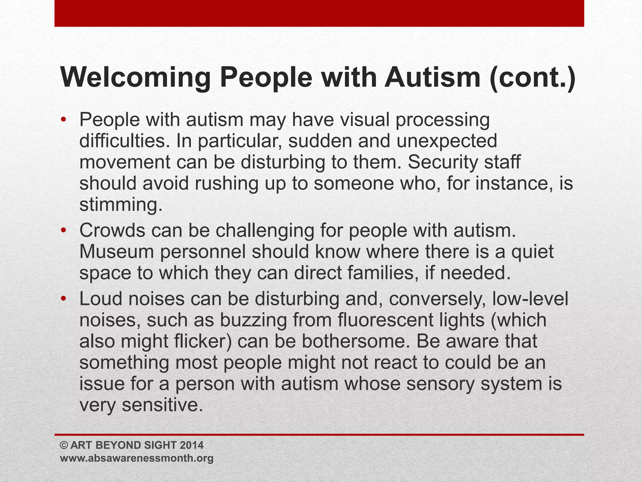 Welcoming People with Autism (cont.) 
• People with autism may have visual processing 
difficulties. In particular, sudden and unexpected 
movement can be disturbing to them. Security staff 
should avoid rushing up to someone who, for instance, is 
stimming. 
• Crowds can be challenging for people with autism. 
Museum personnel should know where there is a quiet 
space to which they can direct families, if needed. 
• Loud noises can be disturbing and, conversely, low-level 
noises, such as buzzing from fluorescent lights (which 
also might flicker) can be bothersome. Be aware that 
something most people might not react to could be an 
issue for a person with autism whose sensory system is 
very sensitive. 
© ART BEYOND SIGHT 2014 
www.absawarenessmonth.org 
 