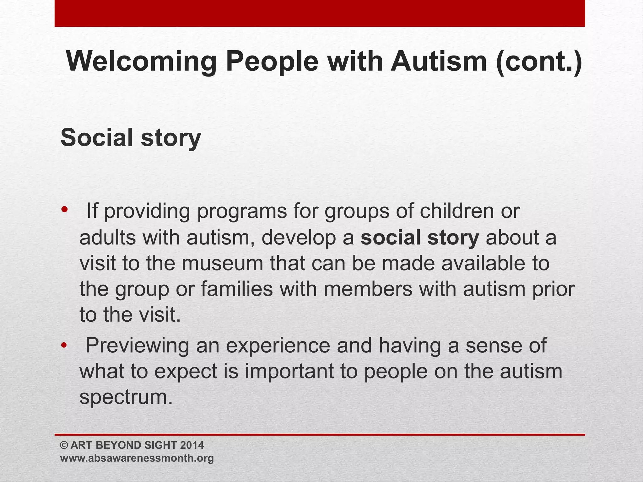 Welcoming People with Autism (cont.) 
Social story 
• If providing programs for groups of children or 
adults with autism, develop a social story about a 
visit to the museum that can be made available to 
the group or families with members with autism prior 
to the visit. 
• Previewing an experience and having a sense of 
what to expect is important to people on the autism 
spectrum. 
© ART BEYOND SIGHT 2014 
www.absawarenessmonth.org 
 