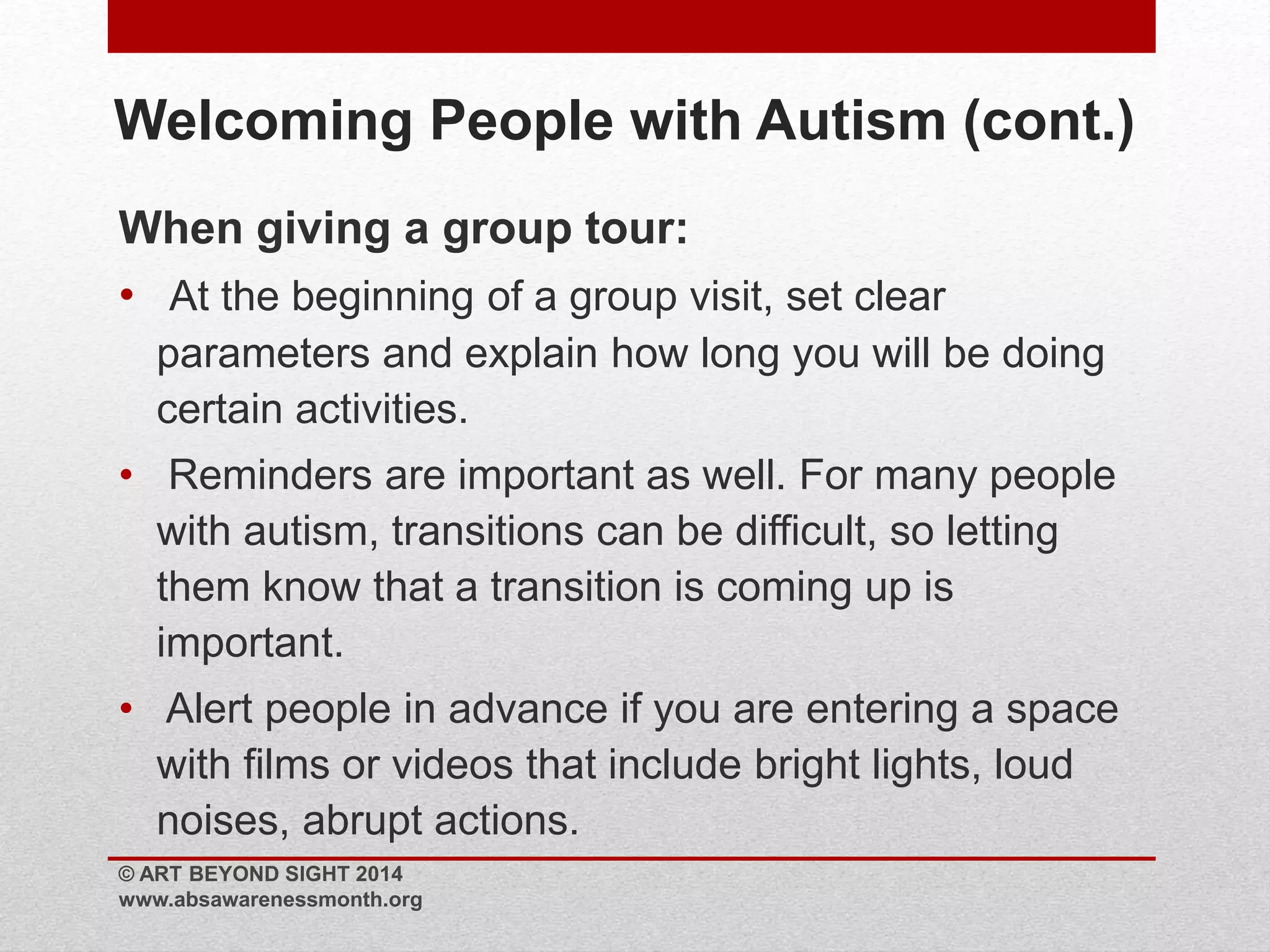 Welcoming People with Autism (cont.) 
When giving a group tour: 
• At the beginning of a group visit, set clear 
parameters and explain how long you will be doing 
certain activities. 
• Reminders are important as well. For many people 
with autism, transitions can be difficult, so letting 
them know that a transition is coming up is 
important. 
• Alert people in advance if you are entering a space 
with films or videos that include bright lights, loud 
noises, abrupt actions. 
© ART BEYOND SIGHT 2014 
www.absawarenessmonth.org 
 