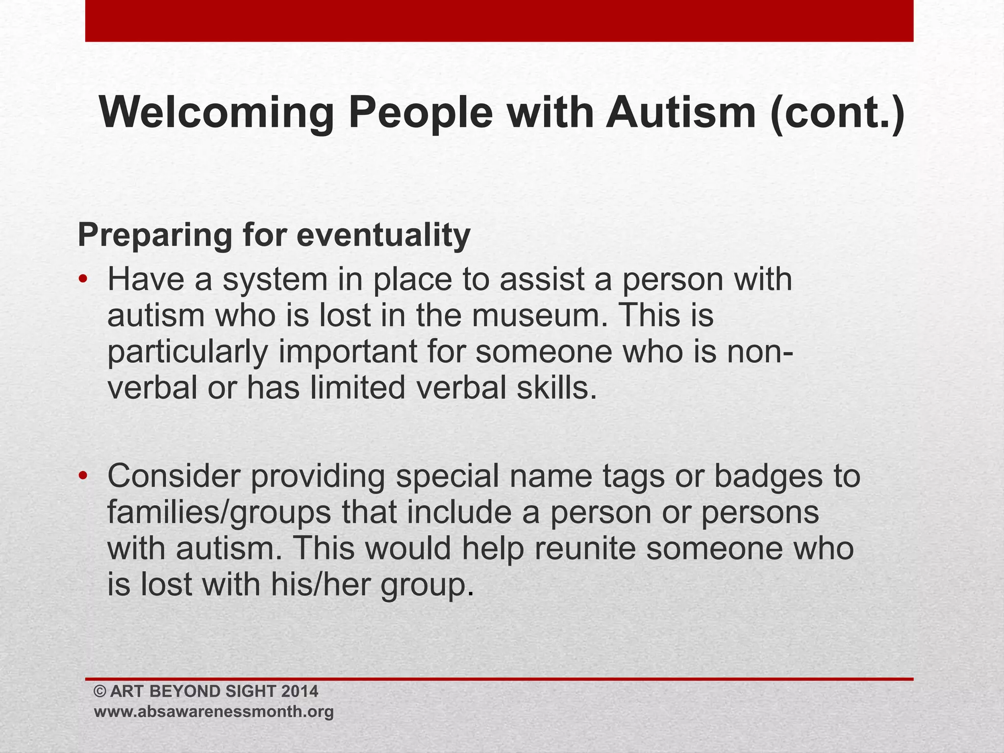 Welcoming People with Autism (cont.) 
Preparing for eventuality 
• Have a system in place to assist a person with 
autism who is lost in the museum. This is 
particularly important for someone who is non-verbal 
or has limited verbal skills. 
• Consider providing special name tags or badges to 
families/groups that include a person or persons 
with autism. This would help reunite someone who 
is lost with his/her group. 
© ART BEYOND SIGHT 2014 
www.absawarenessmonth.org 
 