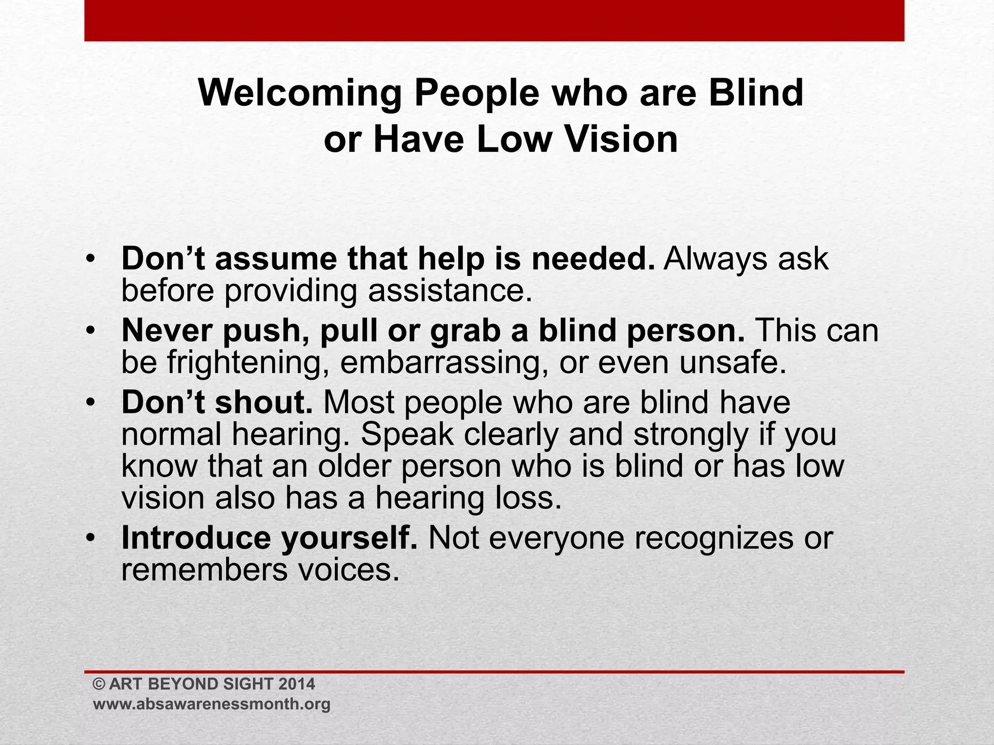 Welcoming People who are Blind 
or Have Low Vision 
• Don’t assume that help is needed. Always ask 
before providing assistance. 
• Never push, pull or grab a blind person. This can 
be frightening, embarrassing, or even unsafe. 
• Don’t shout. Most people who are blind have 
normal hearing. Speak clearly and strongly if you 
know that an older person who is blind or has low 
vision also has a hearing loss. 
• Introduce yourself. Not everyone recognizes or 
remembers voices. 
© ART BEYOND SIGHT 2014 
www.absawarenessmonth.org 
 