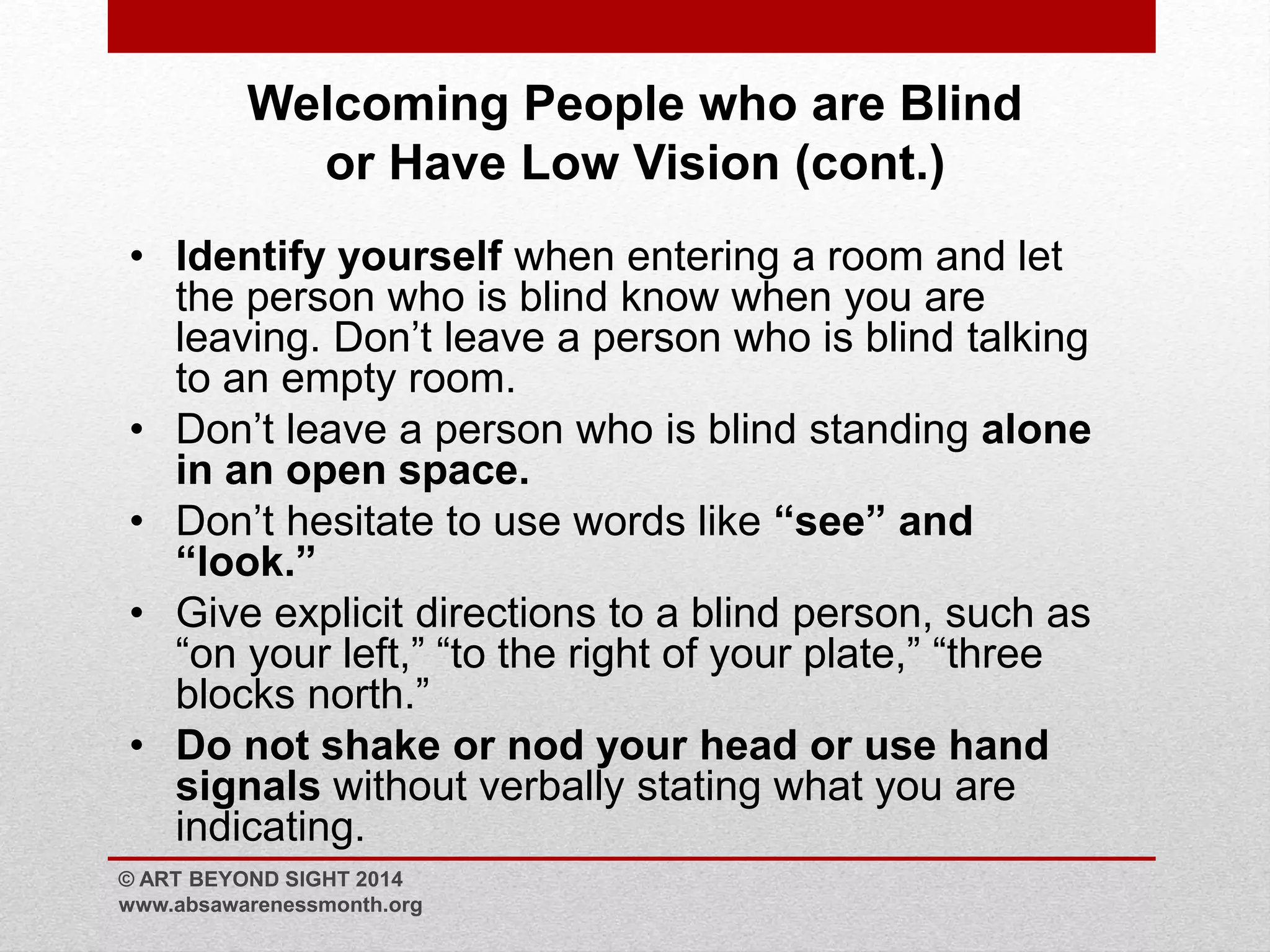 Welcoming People who are Blind 
or Have Low Vision (cont.) 
• Identify yourself when entering a room and let 
the person who is blind know when you are 
leaving. Don’t leave a person who is blind talking 
to an empty room. 
• Don’t leave a person who is blind standing alone 
in an open space. 
• Don’t hesitate to use words like “see” and 
“look.” 
• Give explicit directions to a blind person, such as 
“on your left,” “to the right of your plate,” “three 
blocks north.” 
• Do not shake or nod your head or use hand 
signals without verbally stating what you are 
indicating. 
© ART BEYOND SIGHT 2014 
www.absawarenessmonth.org 
 