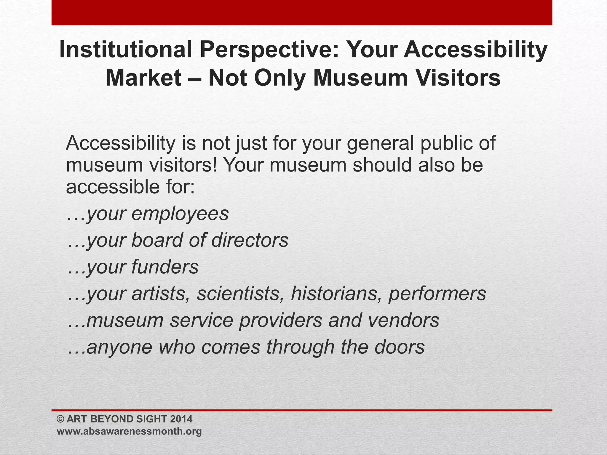 Institutional Perspective: Your Accessibility 
Market – Not Only Museum Visitors 
Accessibility is not just for your general public of 
museum visitors! Your museum should also be 
accessible for: 
…your employees 
…your board of directors 
…your funders 
…your artists, scientists, historians, performers 
…museum service providers and vendors 
…anyone who comes through the doors 
© ART BEYOND SIGHT 2014 
www.absawarenessmonth.org 
 