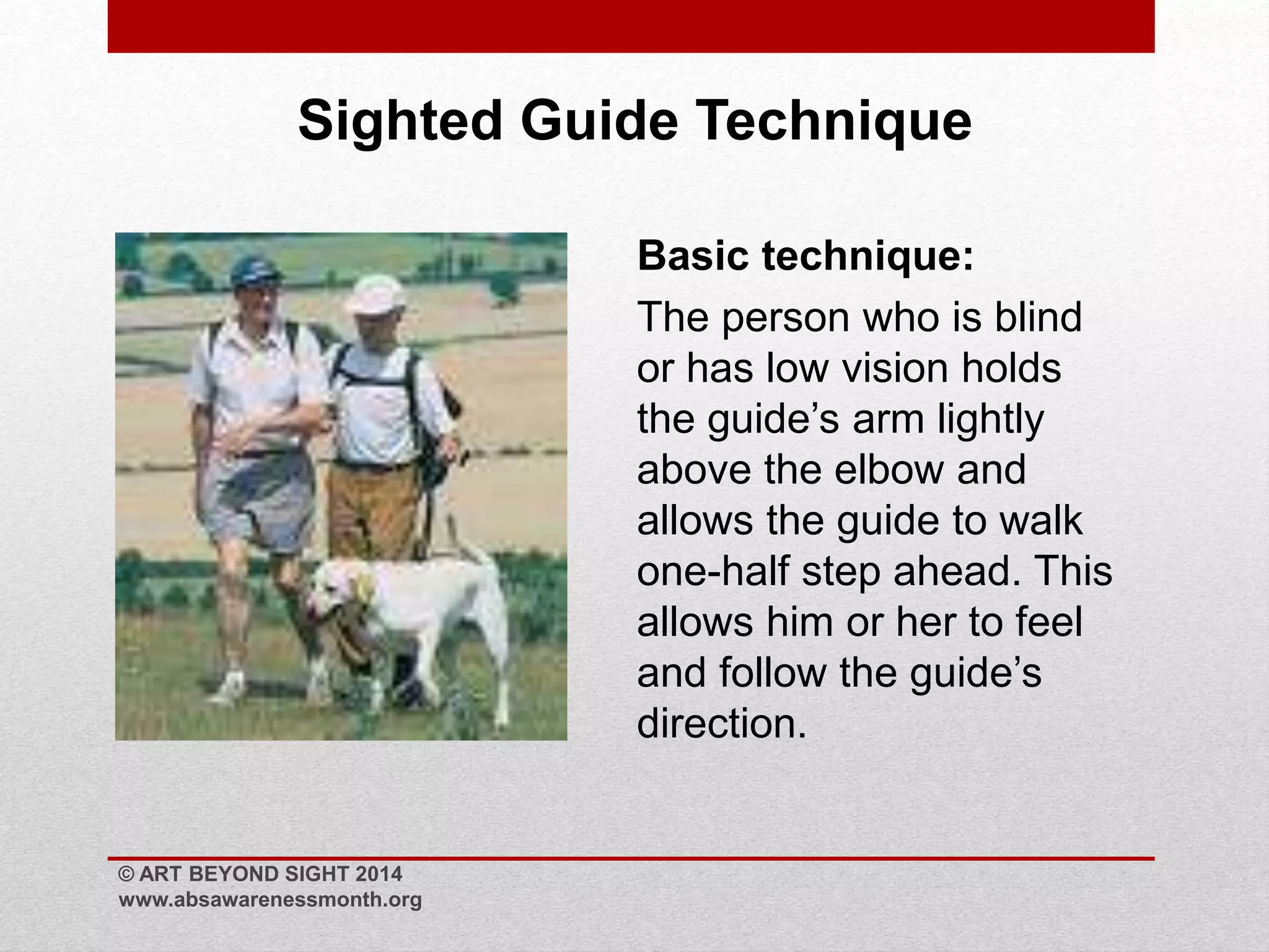 Sighted Guide Technique 
Basic technique: 
The person who is blind 
or has low vision holds 
the guide’s arm lightly 
above the elbow and 
allows the guide to walk 
one-half step ahead. This 
allows him or her to feel 
and follow the guide’s 
direction. 
© ART BEYOND SIGHT 2014 
www.absawarenessmonth.org 
 