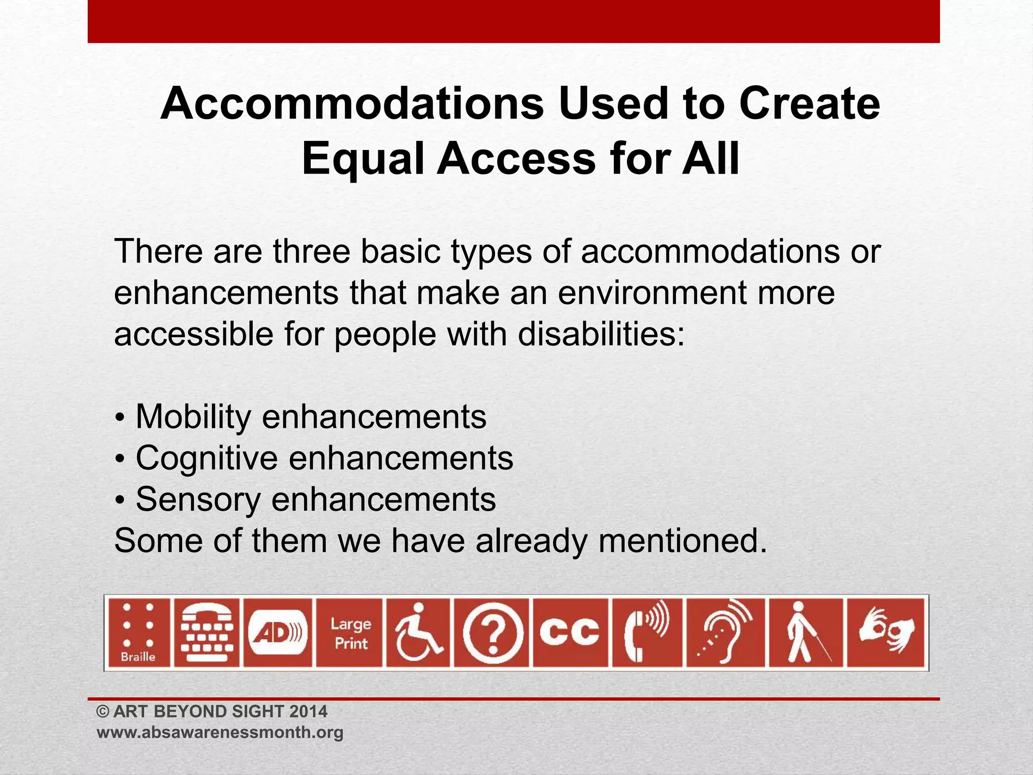 Accommodations Used to Create 
Equal Access for All 
There are three basic types of accommodations or 
enhancements that make an environment more 
accessible for people with disabilities: 
• Mobility enhancements 
• Cognitive enhancements 
• Sensory enhancements 
Some of them we have already mentioned. 
© ART BEYOND SIGHT 2014 
www.absawarenessmonth.org 
 