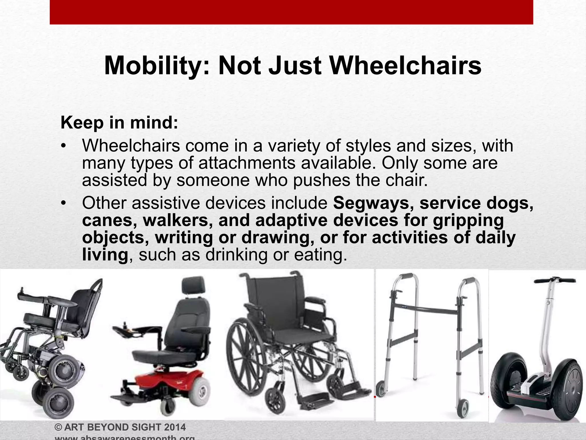 Mobility: Not Just Wheelchairs 
Keep in mind: 
• Wheelchairs come in a variety of styles and sizes, with 
many types of attachments available. Only some are 
assisted by someone who pushes the chair. 
• Other assistive devices include Segways, service dogs, 
canes, walkers, and adaptive devices for gripping 
objects, writing or drawing, or for activities of daily 
living, such as drinking or eating. 
© ART BEYOND SIGHT 2014 
www.absawarenessmonth.org 
 