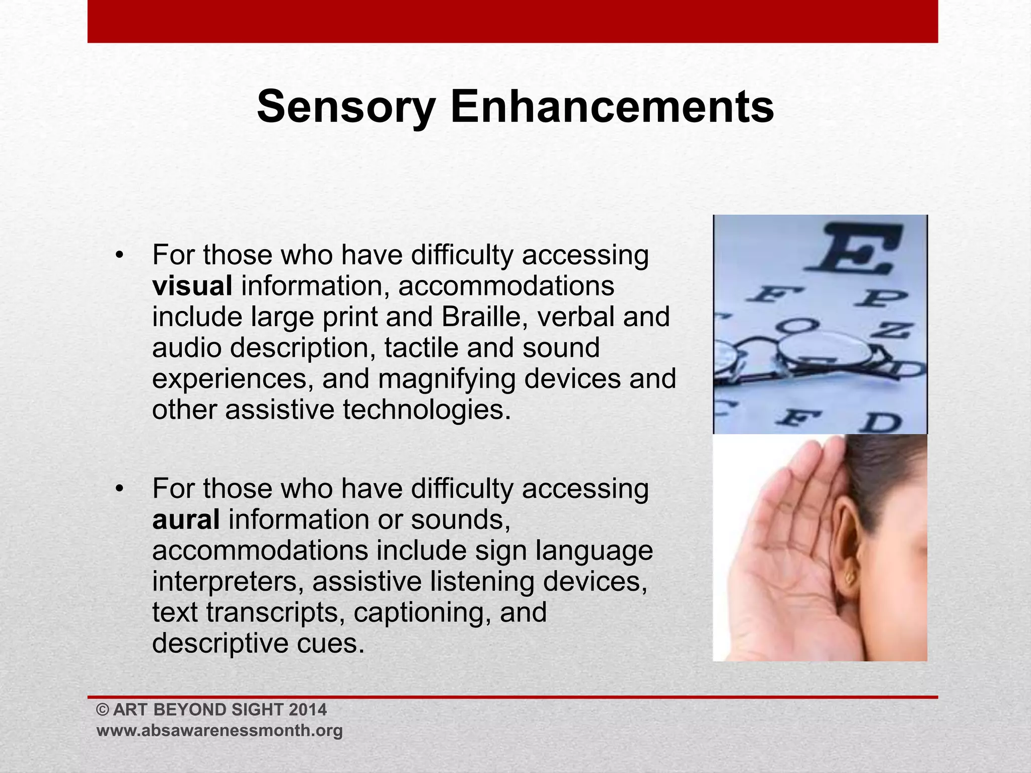 Sensory Enhancements 
• For those who have difficulty accessing 
visual information, accommodations 
include large print and Braille, verbal and 
audio description, tactile and sound 
experiences, and magnifying devices and 
other assistive technologies. 
• For those who have difficulty accessing 
aural information or sounds, 
accommodations include sign language 
interpreters, assistive listening devices, 
text transcripts, captioning, and 
descriptive cues. 
© ART BEYOND SIGHT 2014 
www.absawarenessmonth.org 
 