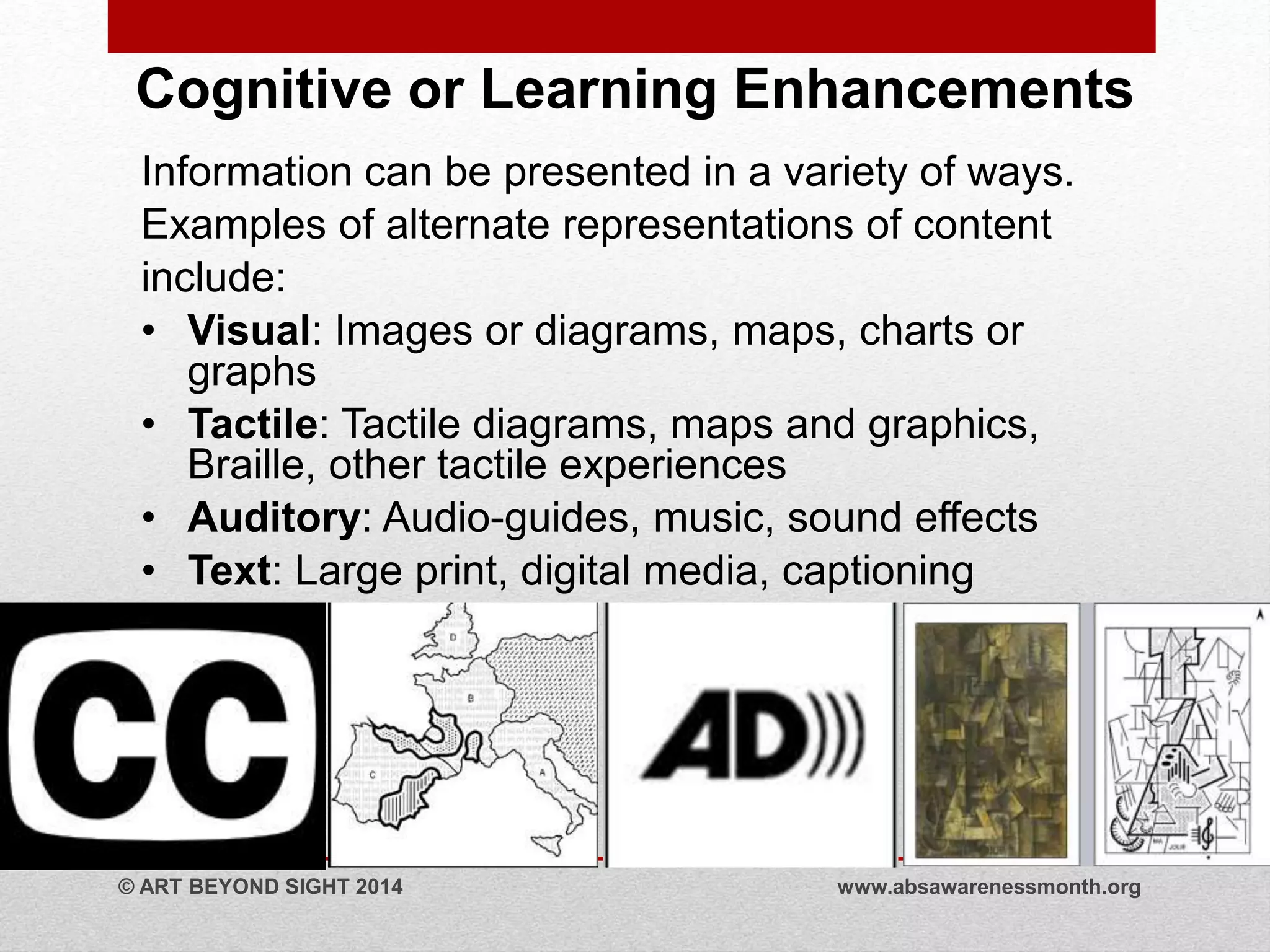 Cognitive or Learning Enhancements 
Information can be presented in a variety of ways. 
Examples of alternate representations of content 
include: 
• Visual: Images or diagrams, maps, charts or 
graphs 
• Tactile: Tactile diagrams, maps and graphics, 
Braille, other tactile experiences 
• Auditory: Audio-guides, music, sound effects 
• Text: Large print, digital media, captioning 
© ART BEYOND SIGHT 2014 www.absawarenessmonth.org 
 
