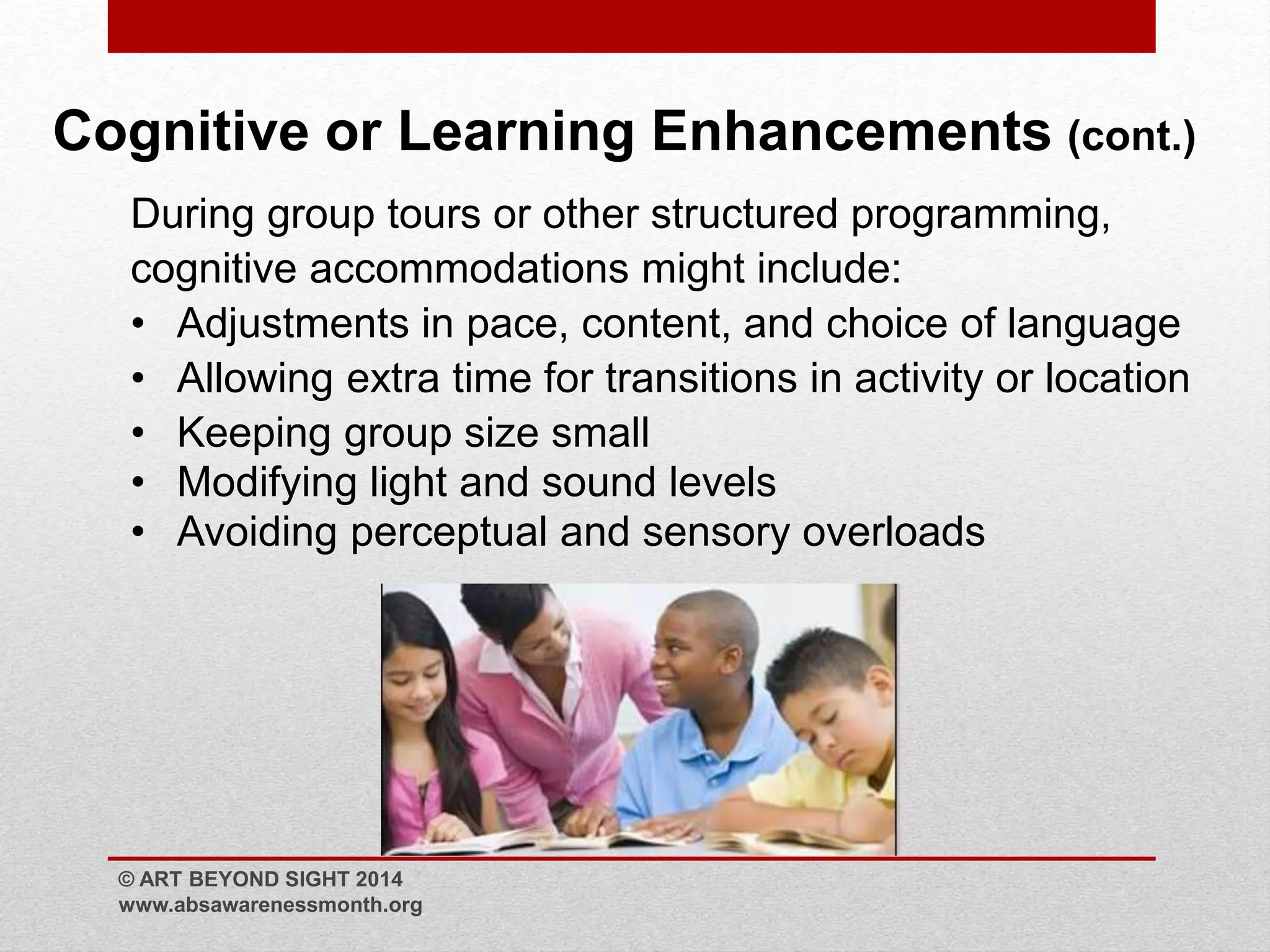 Cognitive or Learning Enhancements (cont.) 
During group tours or other structured programming, 
cognitive accommodations might include: 
• Adjustments in pace, content, and choice of language 
• Allowing extra time for transitions in activity or location 
• Keeping group size small 
• Modifying light and sound levels 
• Avoiding perceptual and sensory overloads 
© ART BEYOND SIGHT 2014 
www.absawarenessmonth.org 
 