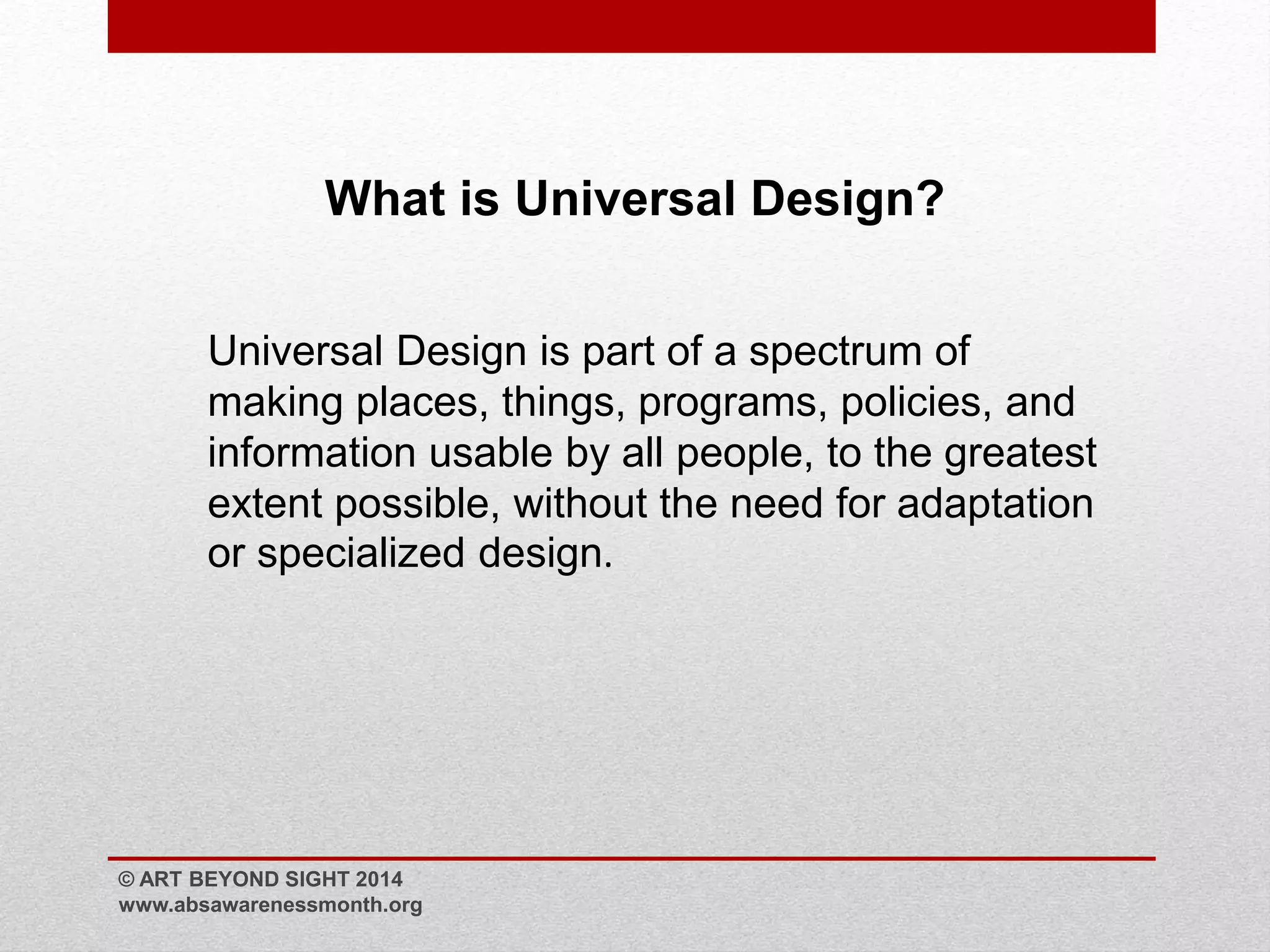 What is Universal Design? 
Universal Design is part of a spectrum of 
making places, things, programs, policies, and 
information usable by all people, to the greatest 
extent possible, without the need for adaptation 
or specialized design. 
© ART BEYOND SIGHT 2014 
www.absawarenessmonth.org 
 