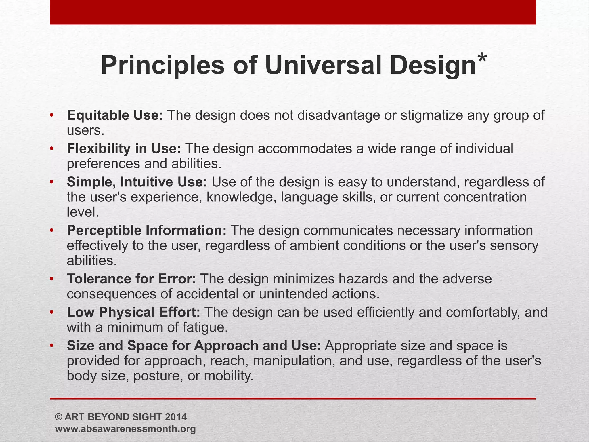 Principles of Universal Design* 
• Equitable Use: The design does not disadvantage or stigmatize any group of 
users. 
• Flexibility in Use: The design accommodates a wide range of individual 
preferences and abilities. 
• Simple, Intuitive Use: Use of the design is easy to understand, regardless of 
the user's experience, knowledge, language skills, or current concentration 
level. 
• Perceptible Information: The design communicates necessary information 
effectively to the user, regardless of ambient conditions or the user's sensory 
abilities. 
• Tolerance for Error: The design minimizes hazards and the adverse 
consequences of accidental or unintended actions. 
• Low Physical Effort: The design can be used efficiently and comfortably, and 
with a minimum of fatigue. 
• Size and Space for Approach and Use: Appropriate size and space is 
provided for approach, reach, manipulation, and use, regardless of the user's 
body size, posture, or mobility. 
© ART BEYOND SIGHT 2014 
www.absawarenessmonth.org 
 