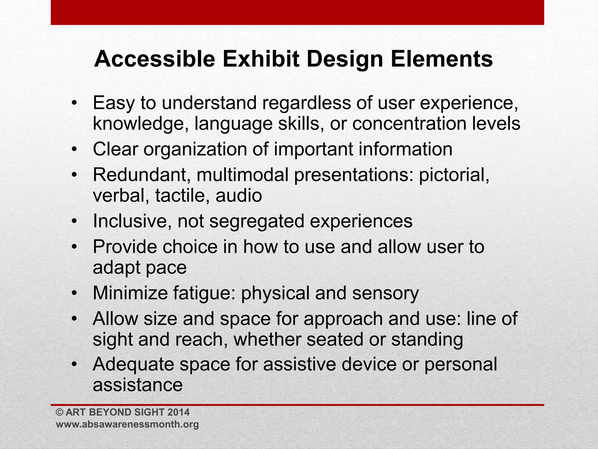 Accessible Exhibit Design Elements 
• Easy to understand regardless of user experience, 
knowledge, language skills, or concentration levels 
• Clear organization of important information 
• Redundant, multimodal presentations: pictorial, 
verbal, tactile, audio 
• Inclusive, not segregated experiences 
• Provide choice in how to use and allow user to 
adapt pace 
• Minimize fatigue: physical and sensory 
• Allow size and space for approach and use: line of 
sight and reach, whether seated or standing 
• Adequate space for assistive device or personal 
assistance 
© ART BEYOND SIGHT 2014 
www.absawarenessmonth.org 
 