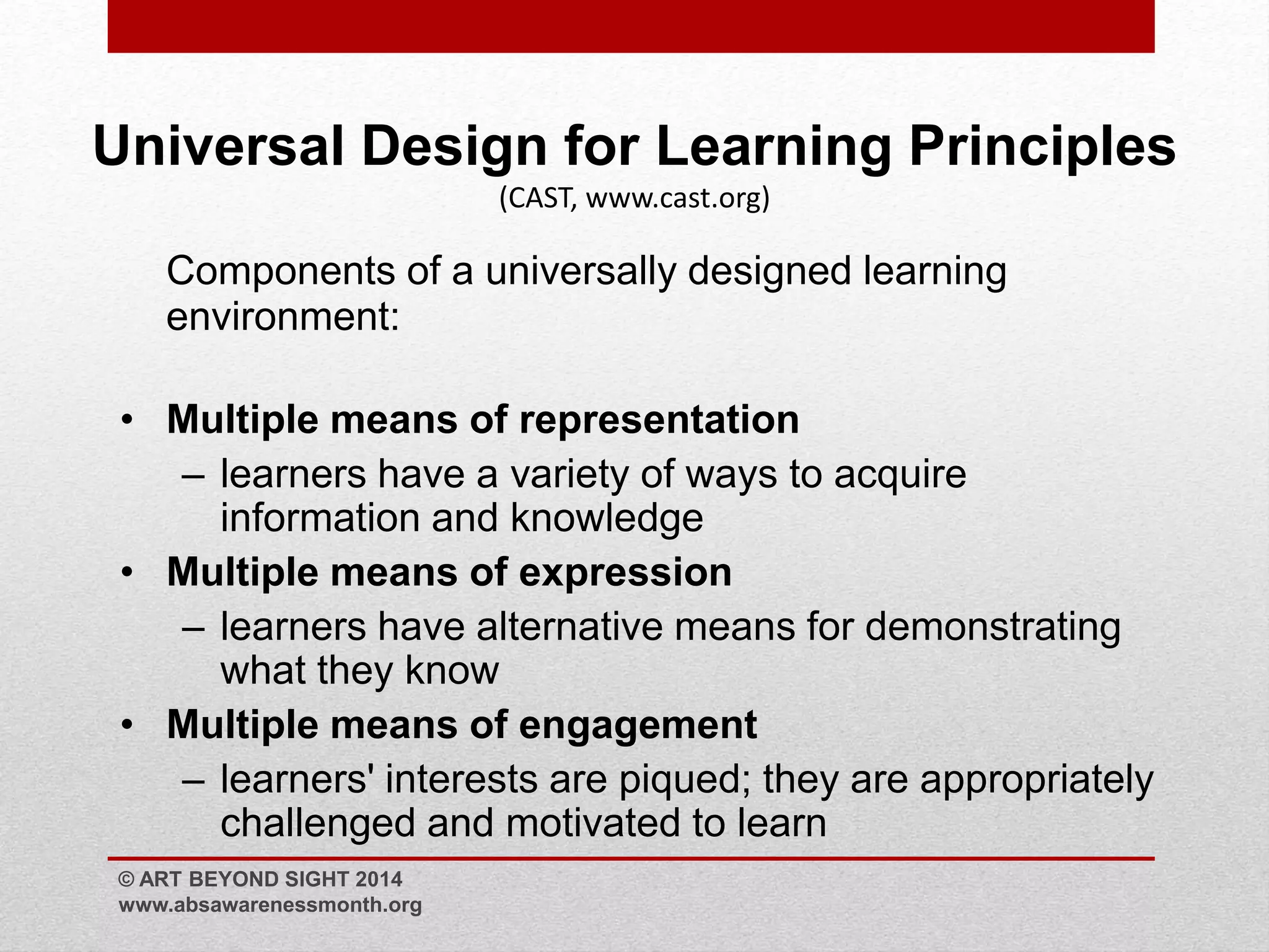 Universal Design for Learning Principles 
(CAST, www.cast.org) 
Components of a universally designed learning 
environment: 
• Multiple means of representation 
– learners have a variety of ways to acquire 
information and knowledge 
• Multiple means of expression 
– learners have alternative means for demonstrating 
what they know 
• Multiple means of engagement 
– learners' interests are piqued; they are appropriately 
challenged and motivated to learn 
© ART BEYOND SIGHT 2014 
www.absawarenessmonth.org 
 