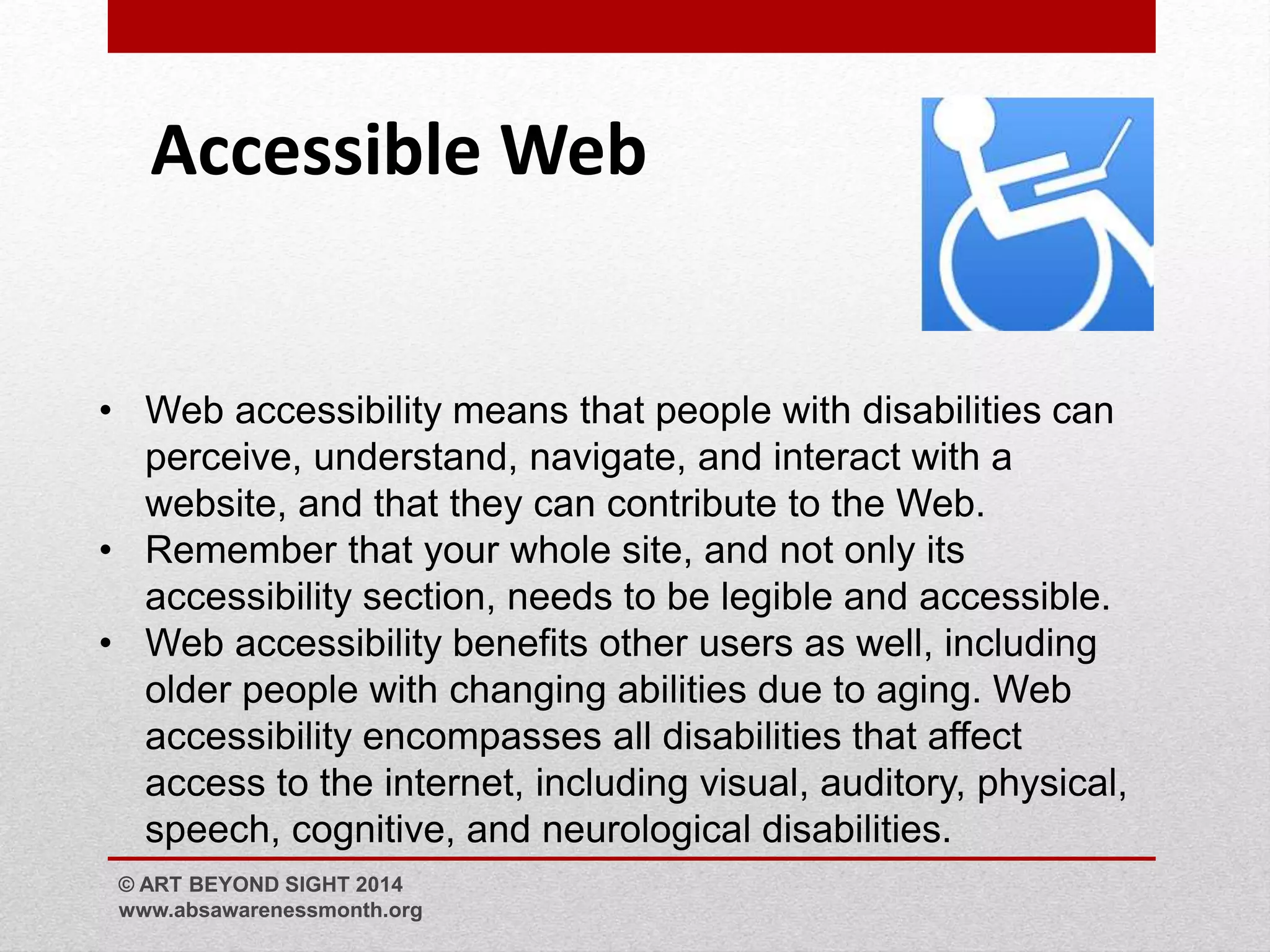 Accessible Web 
• Web accessibility means that people with disabilities can 
perceive, understand, navigate, and interact with a 
website, and that they can contribute to the Web. 
• Remember that your whole site, and not only its 
accessibility section, needs to be legible and accessible. 
• Web accessibility benefits other users as well, including 
older people with changing abilities due to aging. Web 
accessibility encompasses all disabilities that affect 
access to the internet, including visual, auditory, physical, 
speech, cognitive, and neurological disabilities. 
© ART BEYOND SIGHT 2014 
www.absawarenessmonth.org 
 