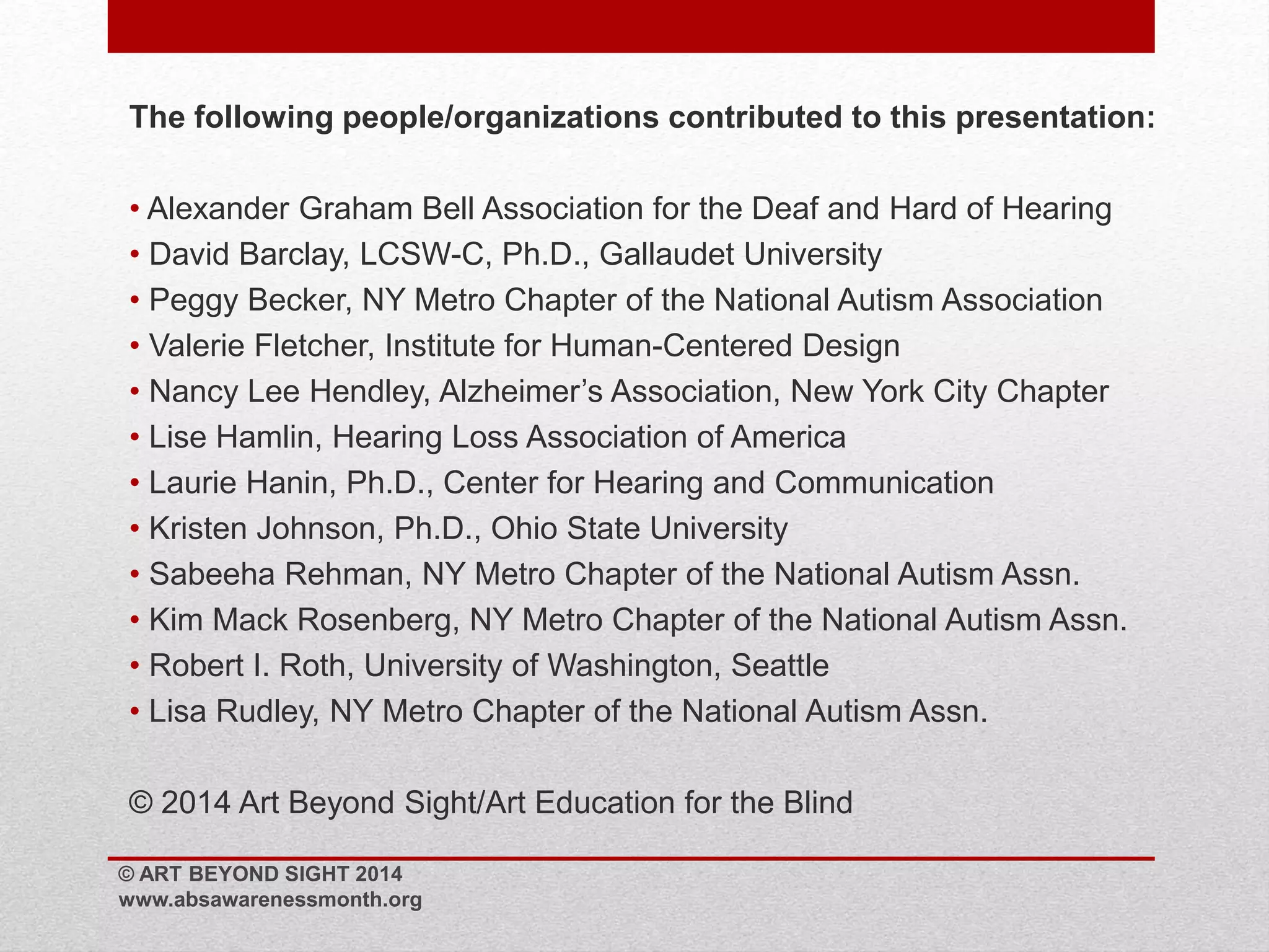 The following people/organizations contributed to this presentation: 
• Alexander Graham Bell Association for the Deaf and Hard of Hearing 
• David Barclay, LCSW-C, Ph.D., Gallaudet University 
• Peggy Becker, NY Metro Chapter of the National Autism Association 
• Valerie Fletcher, Institute for Human-Centered Design 
• Nancy Lee Hendley, Alzheimer’s Association, New York City Chapter 
• Lise Hamlin, Hearing Loss Association of America 
• Laurie Hanin, Ph.D., Center for Hearing and Communication 
• Kristen Johnson, Ph.D., Ohio State University 
• Sabeeha Rehman, NY Metro Chapter of the National Autism Assn. 
• Kim Mack Rosenberg, NY Metro Chapter of the National Autism Assn. 
• Robert I. Roth, University of Washington, Seattle 
• Lisa Rudley, NY Metro Chapter of the National Autism Assn. 
© 2014 Art Beyond Sight/Art Education for the Blind 
© ART BEYOND SIGHT 2014 
www.absawarenessmonth.org 

