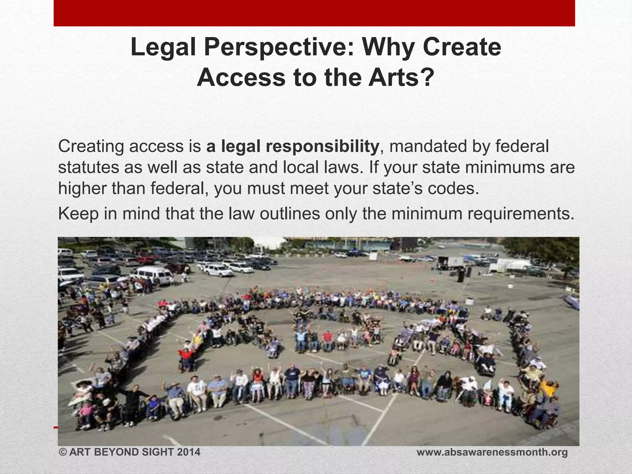 Legal Perspective: Why Create 
Access to the Arts? 
Creating access is a legal responsibility, mandated by federal 
statutes as well as state and local laws. If your state minimums are 
higher than federal, you must meet your state’s codes. 
Keep in mind that the law outlines only the minimum requirements. 
© ART BEYOND SIGHT 2014 www.absawarenessmonth.org 
 