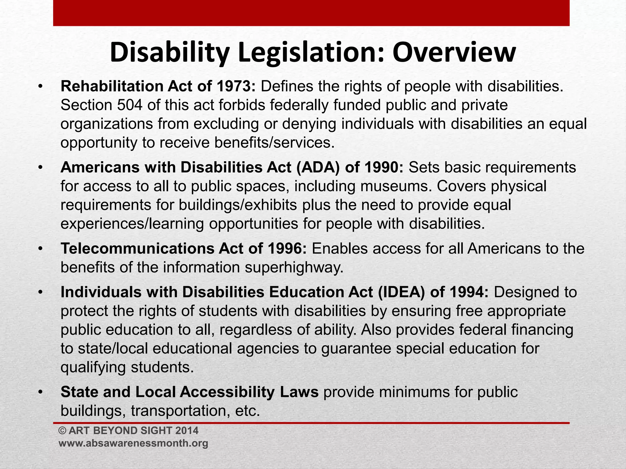 Disability Legislation: Overview 
• Rehabilitation Act of 1973: Defines the rights of people with disabilities. 
Section 504 of this act forbids federally funded public and private 
organizations from excluding or denying individuals with disabilities an equal 
opportunity to receive benefits/services. 
• Americans with Disabilities Act (ADA) of 1990: Sets basic requirements 
for access to all to public spaces, including museums. Covers physical 
requirements for buildings/exhibits plus the need to provide equal 
experiences/learning opportunities for people with disabilities. 
• Telecommunications Act of 1996: Enables access for all Americans to the 
benefits of the information superhighway. 
• Individuals with Disabilities Education Act (IDEA) of 1994: Designed to 
protect the rights of students with disabilities by ensuring free appropriate 
public education to all, regardless of ability. Also provides federal financing 
to state/local educational agencies to guarantee special education for 
qualifying students. 
• State and Local Accessibility Laws provide minimums for public 
buildings, transportation, etc. 
© ART BEYOND SIGHT 2014 
www.absawarenessmonth.org 
 