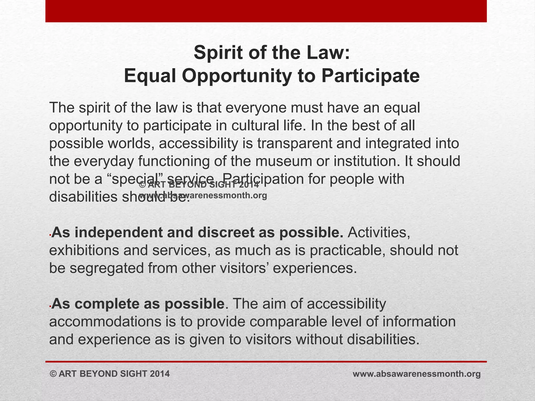 Spirit of the Law: 
Equal Opportunity to Participate 
The spirit of the law is that everyone must have an equal 
opportunity to participate in cultural life. In the best of all 
possible worlds, accessibility is transparent and integrated into 
the everyday functioning of the museum or institution. It should 
not be a “special” service. Participation for people with 
© ART BEYOND SIGHT 2014 
disabilities should www.absawarenessmonth.be: 
org 
•As independent and discreet as possible. Activities, 
exhibitions and services, as much as is practicable, should not 
be segregated from other visitors’ experiences. 
•As complete as possible. The aim of accessibility 
accommodations is to provide comparable level of information 
and experience as is given to visitors without disabilities. 
© ART BEYOND SIGHT 2014 www.absawarenessmonth.org 
 