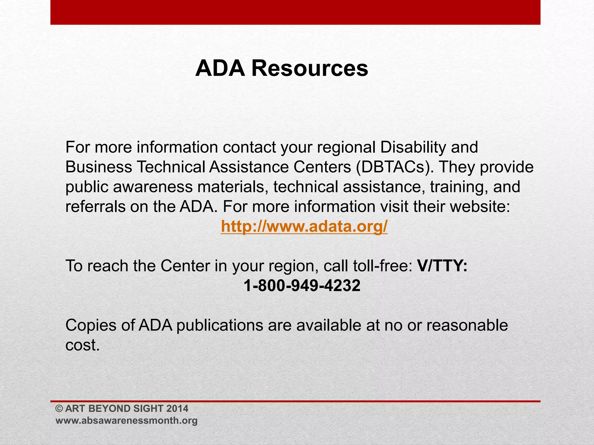 ADA Resources 
For more information contact your regional Disability and 
Business Technical Assistance Centers (DBTACs). They provide 
public awareness materials, technical assistance, training, and 
referrals on the ADA. For more information visit their website: 
http://www.adata.org/ 
To reach the Center in your region, call toll-free: V/TTY: 
1-800-949-4232 
Copies of ADA publications are available at no or reasonable 
cost. 
© ART BEYOND SIGHT 2014 
www.absawarenessmonth.org 
 