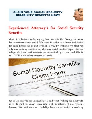 Experienced Attorney's for Social Security
Benefits
Most of us believe in the saying that ‘work is life’. To a great extent
this statement stands valid. We work in order to survive and derive
the basic necessities of our lives. In a way by working we meet not
only our basic necessities, but also our social needs. People who are
independent and autonomous are respected by others, and this in
turn fulfills their self-esteem social needs.
But as we know life is unpredictable, and what will happen next with
us is difficult to know. Sometime such situations of emergencies
develop like accidents or disability because of which a working
 