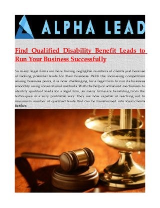 Find Qualified Disability Benefit Leads to
Run Your Business Successfully
So many legal firms are here having negligible numbers of clients just because
of lacking potential leads for their business. With the increasing competition
among business peers, it is now challenging for a legal firm to run its business
smoothly using conventional methods. With the help of advanced mechanism to
identify qualified leads for a legal firm, so many firms are benefiting from the
techniques in a very profitable way. They are now capable of reaching out to
maximum number of qualified leads that can be transformed into loyal clients
further.
 