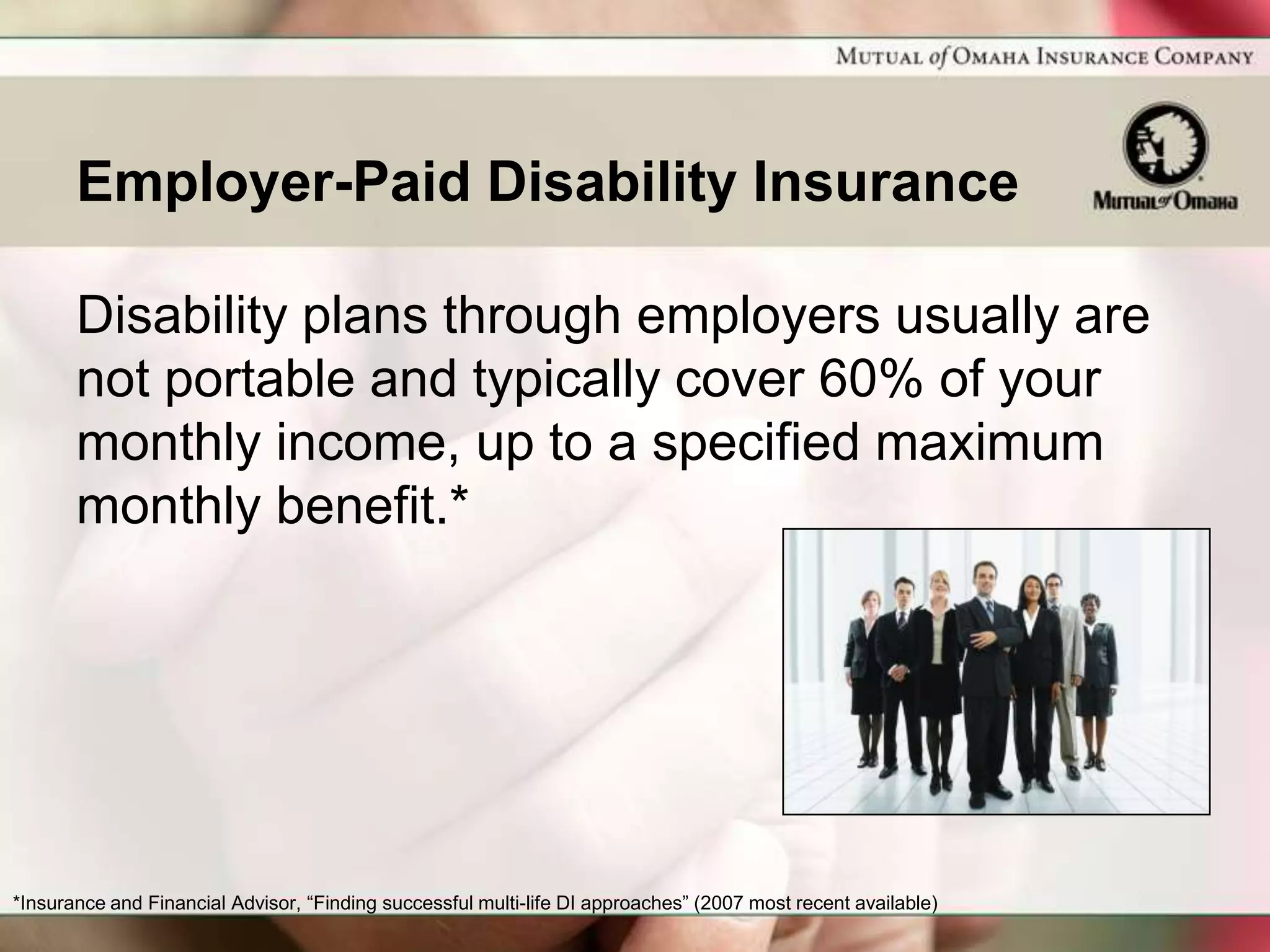 Employer-Paid Disability Insurance

       Disability plans through employers usually are
       not portable and typically cover 60% of your
       monthly income, up to a specified maximum
       monthly benefit.*




*Insurance and Financial Advisor, “Finding successful multi-life DI approaches” (2007 most recent available)
 