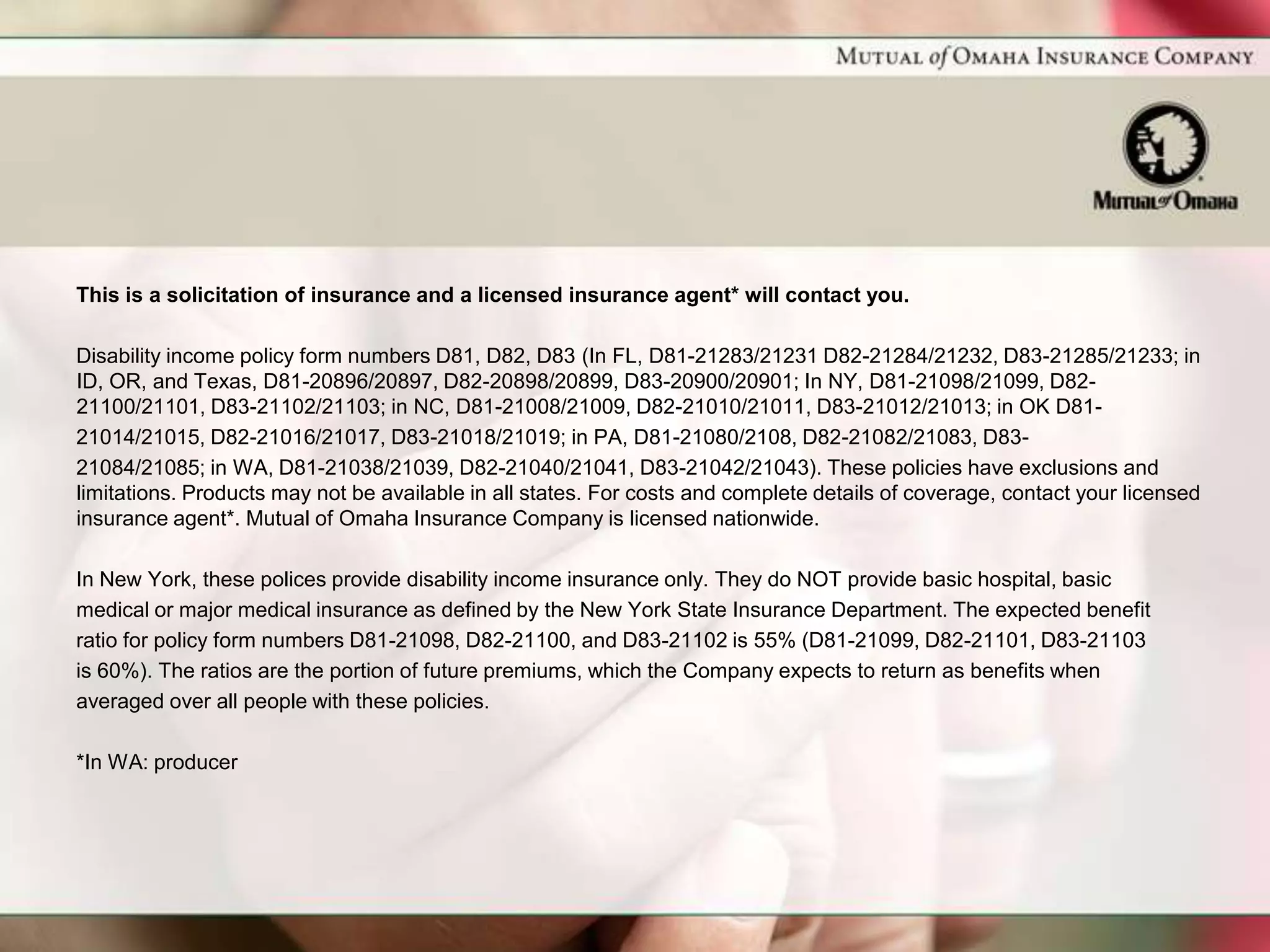 This is a solicitation of insurance and a licensed insurance agent* will contact you.

Disability income policy form numbers D81, D82, D83 (In FL, D81-21283/21231 D82-21284/21232, D83-21285/21233; in
ID, OR, and Texas, D81-20896/20897, D82-20898/20899, D83-20900/20901; In NY, D81-21098/21099, D82-
21100/21101, D83-21102/21103; in NC, D81-21008/21009, D82-21010/21011, D83-21012/21013; in OK D81-
21014/21015, D82-21016/21017, D83-21018/21019; in PA, D81-21080/2108, D82-21082/21083, D83-
21084/21085; in WA, D81-21038/21039, D82-21040/21041, D83-21042/21043). These policies have exclusions and
limitations. Products may not be available in all states. For costs and complete details of coverage, contact your licensed
insurance agent*. Mutual of Omaha Insurance Company is licensed nationwide.

In New York, these polices provide disability income insurance only. They do NOT provide basic hospital, basic
medical or major medical insurance as defined by the New York State Insurance Department. The expected benefit
ratio for policy form numbers D81-21098, D82-21100, and D83-21102 is 55% (D81-21099, D82-21101, D83-21103
is 60%). The ratios are the portion of future premiums, which the Company expects to return as benefits when
averaged over all people with these policies.

*In WA: producer
 