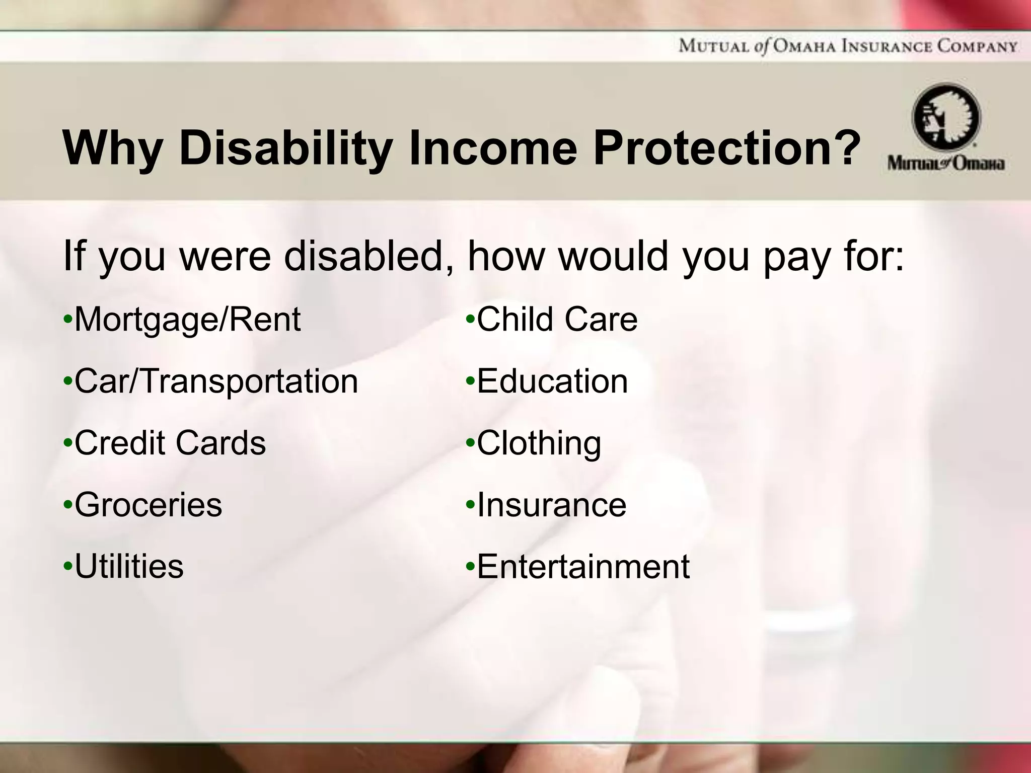 Why Disability Income Protection?

If you were disabled, how would you pay for:
•Mortgage/Rent        •Child Care
•Car/Transportation   •Education
•Credit Cards         •Clothing
•Groceries            •Insurance
•Utilities            •Entertainment
 