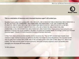 This is a solicitation of insurance and a licensed insurance agent* will contact you.

Disability income policy form numbers D81, D82, D83 (In FL, D81-21283/21231 D82-21284/21232, D83-21285/21233; in
ID, OR, and Texas, D81-20896/20897, D82-20898/20899, D83-20900/20901; In NY, D81-21098/21099, D82-
21100/21101, D83-21102/21103; in NC, D81-21008/21009, D82-21010/21011, D83-21012/21013; in OK D81-
21014/21015, D82-21016/21017, D83-21018/21019; in PA, D81-21080/2108, D82-21082/21083, D83-
21084/21085; in WA, D81-21038/21039, D82-21040/21041, D83-21042/21043). These policies have exclusions and
limitations. Products may not be available in all states. For costs and complete details of coverage, contact your licensed
insurance agent*. Mutual of Omaha Insurance Company is licensed nationwide.

In New York, these polices provide disability income insurance only. They do NOT provide basic hospital, basic
medical or major medical insurance as defined by the New York State Insurance Department. The expected benefit
ratio for policy form numbers D81-21098, D82-21100, and D83-21102 is 55% (D81-21099, D82-21101, D83-21103
is 60%). The ratios are the portion of future premiums, which the Company expects to return as benefits when
averaged over all people with these policies.

*In WA: producer
 