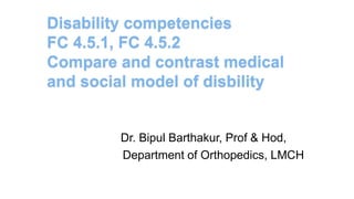 Disability competencies
FC 4.5.1, FC 4.5.2
Compare and contrast medical
and social model of disbility
Dr. Bipul Barthakur, Prof & Hod,
Department of Orthopedics, LMCH
 