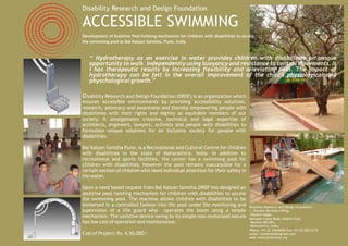 Disability Research and Design Foundation

ACCESSIBLE SWIMMING
Development of Assistive Pool hoisting mechanism for children with disabilities to access
the swimming pool at Bal Kalyan Sanstha, Pune, India



   “ Hydrotherapy as an exercise in water provides children with disabilities an unique
   opportunity to walk independently using buoyancy and resistance to control movements. It
   I has therapeutic results by increasing flexibility and alleviating pain. The impact of
   hydrotherapy can be felt in the overall improvement of the child’s physiological and
   physchological growth.”

Disability Research and Design Foundation (DRDF) is an organization which
ensures accessible environments by providing accessibility solutions,
research, advocacy and awareness and thereby empowering people with
disabilities with their rights and dignity as equitable members of our
society. It amalgamates creative, technical and legal expertise of
architects, engineers, lawyers, activists and people with disabilities to
formulate unique solutions for an inclusive society for people with
disabilities.

Bal Kalyan Sanstha Pune, is a Recreational and Cultural Centre for children
with disabilities in the state of Maharashtra, India. In addition to
recreational and sports facilities, the center has a swimming pool for
children with disabilities. However the pool remains inaccessible for a
certain section of children who need individual attention for their safety in
the water.

Upon a need based request from Bal Kalyan Sanstha,DRDF has designed an
assistive pool hoisting mechanism for children with disabilities to access
the swimming pool. The machine allows children with disabilities to be
immersed in a controlled fashion into the pool under the monitoring and               Disability Research and Design Foundation
supervision of a life guard who operates the boom using a simple                      1, Poonam Darshan A Wing,
                                                                                       Poonam Nagar,
mechanism. The assistive device owing to its simple non-motorized nature              Mahakali Caves Road, Andheri East,
has low cost of operation and maintenance.                                             Mumbai 400 093,
                                                                                       Maharashtra, India,
                                                                                      Phone: +91-22-42640696 Fax:+91-22-28212272
Cost of Project: Rs. 4,50,000/-                                                       email: rayabhishek@gmail.com
                                                                                      web: www.drdfonline.org
 