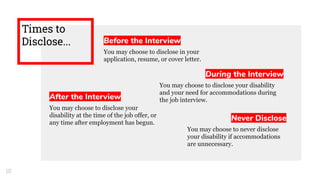 Times to
Disclose... Before the Interview
You may choose to disclose in your
application, resume, or cover letter.
During the Interview
You may choose to disclose your disability
and your need for accommodations during
the job interview.After the Interview
You may choose to disclose your
disability at the time of the job offer, or
any time after employment has begun.
Never Disclose
You may choose to never disclose
your disability if accommodations
are unnecessary.
10
 